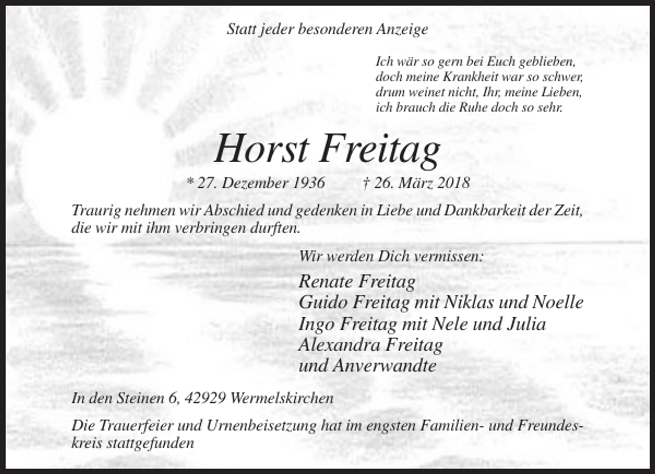<p>Statt jeder besonderen Anzeige<br />Ich wär so gern bei Euch geblieben,<br />doch meine Krankheit war so schwer,<br />drum weinet nicht, Ihr, meine Lieben,<br />ich brauch die Ruhe doch so sehr.</p><p>Horst Freitag<br />* 27. Dezember 1936</p><p>† 26. März 2018</p><p>Traurig nehmen wir Abschied und gedenken in Liebe und Dankbarkeit der Zeit,<br />die wir mit ihm verbringen durften.<br />Wir werden Dich vermissen:</p><p>Renate Freitag<br />Guido Freitag mit Niklas und Noelle<br />Ingo Freitag mit Nele und Julia<br />Alexandra Freitag<br />und Anverwandte<br />In den Steinen 6, 42929 Wermelskirchen<br />Die Trauerfeier und Urnenbeisetzung hat im engsten Familien- und Freundeskreis stattgefunden</p>