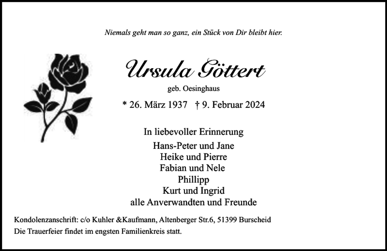 <p>Niemals geht man so ganz, ein Stück von Dir bleibt hier.</p><p>Ursula Göttert<br />geb. Oesinghaus</p><p>* 26. März 1937 † 9. Februar 2024<br />In liebevoller Erinnerung<br />Hans-Peter und Jane<br />Heike und Pierre<br />Fabian und Nele<br />Phillipp<br />Kurt und Ingrid<br />alle Anverwandten und Freunde<br />Kondolenzanschrift: c/o Kuhler &amp;Kaufmann, Altenberger Str.6, 51399 Burscheid<br />Die Trauerfeier findet im engsten Familienkreis statt.</p>