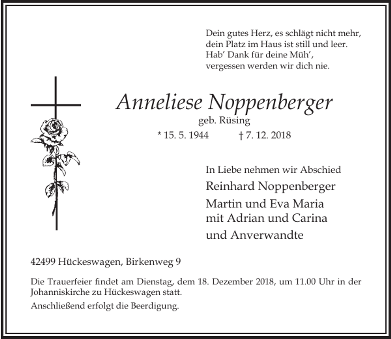 <p>Dein gutes Herz, es schlägt nicht mehr,<br />dein Platz im Haus ist still und leer.<br />Hab’ Dank für deine Müh’,<br />vergessen werden wir dich nie.</p><p>Anneliese Noppenberger<br />geb. Rüsing<br />* 15. 5. 1944<br />† 7. 12. 2018</p><p>In Liebe nehmen wir Abschied</p><p>Reinhard Noppenberger<br />Martin und Eva Maria<br />mit Adrian und Carina<br />und Anverwandte<br />42499 Hückeswagen, Birkenweg 9<br />Die rauerfeier ndet am Dienstag, dem 18. Dezember 2018, um 11.00<br />Johanniskirche zu Hückeswagen statt.<br />Anschließend erfolgt die Beerdigung.</p><p>hr in der</p>