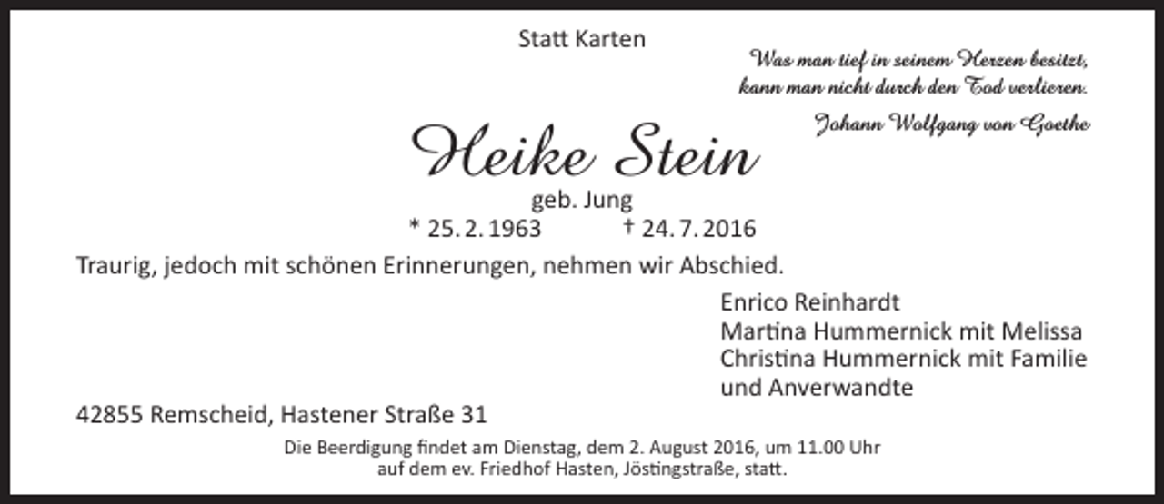 <p>Statt Karten</p><p>Was man tief in seinem Herzen besitzt,<br />kann man nicht durch den Tod verlieren.</p><p>Heike Stein</p><p>Johann Wolfgang von Goethe</p><p>geb. Jung<br />* 25. 2. 1963<br />† 24. 7. 2016<br />Traurig, jedoch mit schönen Erinnerungen, nehmen wir Abschied.<br />Enrico Reinhardt<br />Martina Hummernick mit Melissa<br />Christina Hummernick mit Familie<br />und Anverwandte<br />42855 Remscheid, Hastener Straße 31<br />Die Beerdigung findet am Dienstag, dem 2. August 2016, um 11.00 Uhr<br />auf dem ev. Friedhof Hasten, Jöstingstraße, statt.</p>