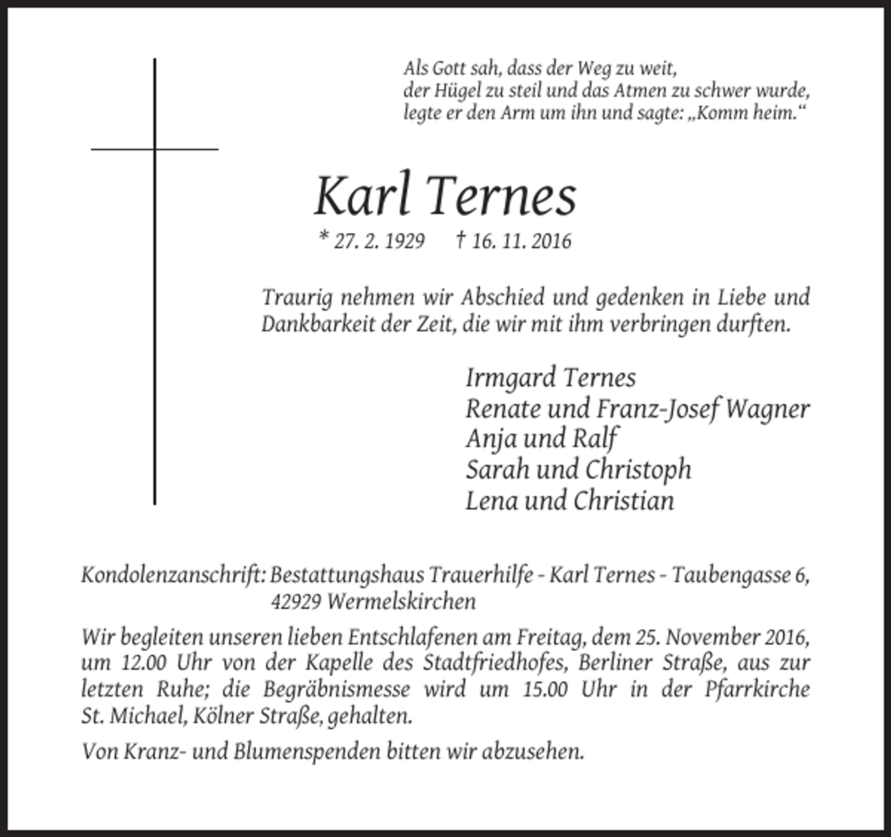 <p>Als Gott sah, dass der Weg zu weit,<br />der Hügel zu steil und das Atmen zu schwer wurde,<br />legte er den Arm um ihn und sagte: „Komm heim.“</p><p>Karl Ternes<br />* 27. 2. 1929</p><p>† 16. 11. 2016</p><p>Traurig nehmen wir Abschied und gedenken in Liebe und<br />Dankbarkeit der Zeit, die wir mit ihm verbringen durften.</p><p>Irmgard Ternes<br />Renate und Franz-Josef Wagner<br />Anja und Ralf<br />Sarah und Christoph<br />Lena und Christian<br />Kondolenzanschrift: Bestattungshaus Trauerhilfe - Karl Ternes - Taubengasse 6,<br />42929 Wermelskirchen<br />Wir begleiten unseren lieben Entschlafenen am Freitag, dem 25. November 2016,<br />um 12.00 Uhr von der Kapelle des Stadtfriedhofes, Berliner Straße, aus zur<br />letzten Ruhe; die Begräbnismesse wird um 15.00 Uhr in der Pfarrkirche<br />St. Michael, Kölner Straße, gehalten.<br />Von Kranz- und Blumenspenden bitten wir abzusehen.</p>