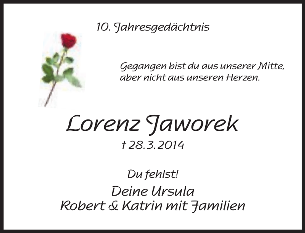 <p>10. Jahresgedächtnis<br />Gegangen bist du aus unserer Mitte,<br />aber nicht aus unseren Herzen.</p><p>Lorenz Jaworek<br />† 28. 3. 2014<br />Du fehlst!</p><p>Deine Ursula<br />Robert &amp; Katrin mit Familien</p>