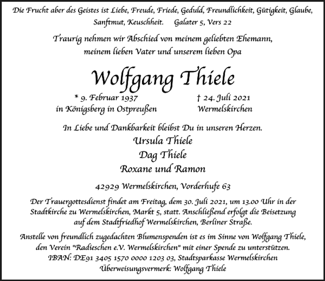 <p>Die Frucht aber des Geistes ist Liebe, Freude, Friede, Geduld, Freundlichkeit, Gu¨tigkeit, Glaube,<br />Sanftmut, Keuschheit.</p><p>Galater 5, Vers 22</p><p>Traurig nehmen wir Abschied von meinem geliebten Ehemann,<br />meinem lieben Vater und unserem lieben Opa</p><p>Wolfgang Thiele<br />* 9. Februar 1937<br />in Ko¨nigsberg in Ostpreussen</p><p>† 24. Juli 2021<br />Wermelskirchen</p><p>In Liebe und Dankbarkeit bleibst Du in unseren Herzen.</p><p>Ursula Thiele<br />Dag Thiele<br />Roxane und Ramon<br />42929 Wermelskirchen, Vorderhufe 63<br />Der Trauergottesdienst findet am Freitag, dem 30. Juli 2021, um 13.00 Uhr in der<br />Stadtkirche zu Wermelskirchen, Markt 5, statt. Anschliessend erfolgt die Beisetzung<br />auf dem Stadtfriedhof Wermelskirchen, Berliner Strasse.<br />Anstelle von freundlich zugedachten Blumenspenden ist es im Sinne von Wolfgang Thiele,<br />den Verein "Radieschen e.V. Wermelskirchen" mit einer Spende zu unterstu¨tzen.<br />IBAN: DE91 3405 157000 12, Stadtsparkasse Wermelskirchen<br />U¨berweisungsvermerk: Wolfgang Thiele</p>