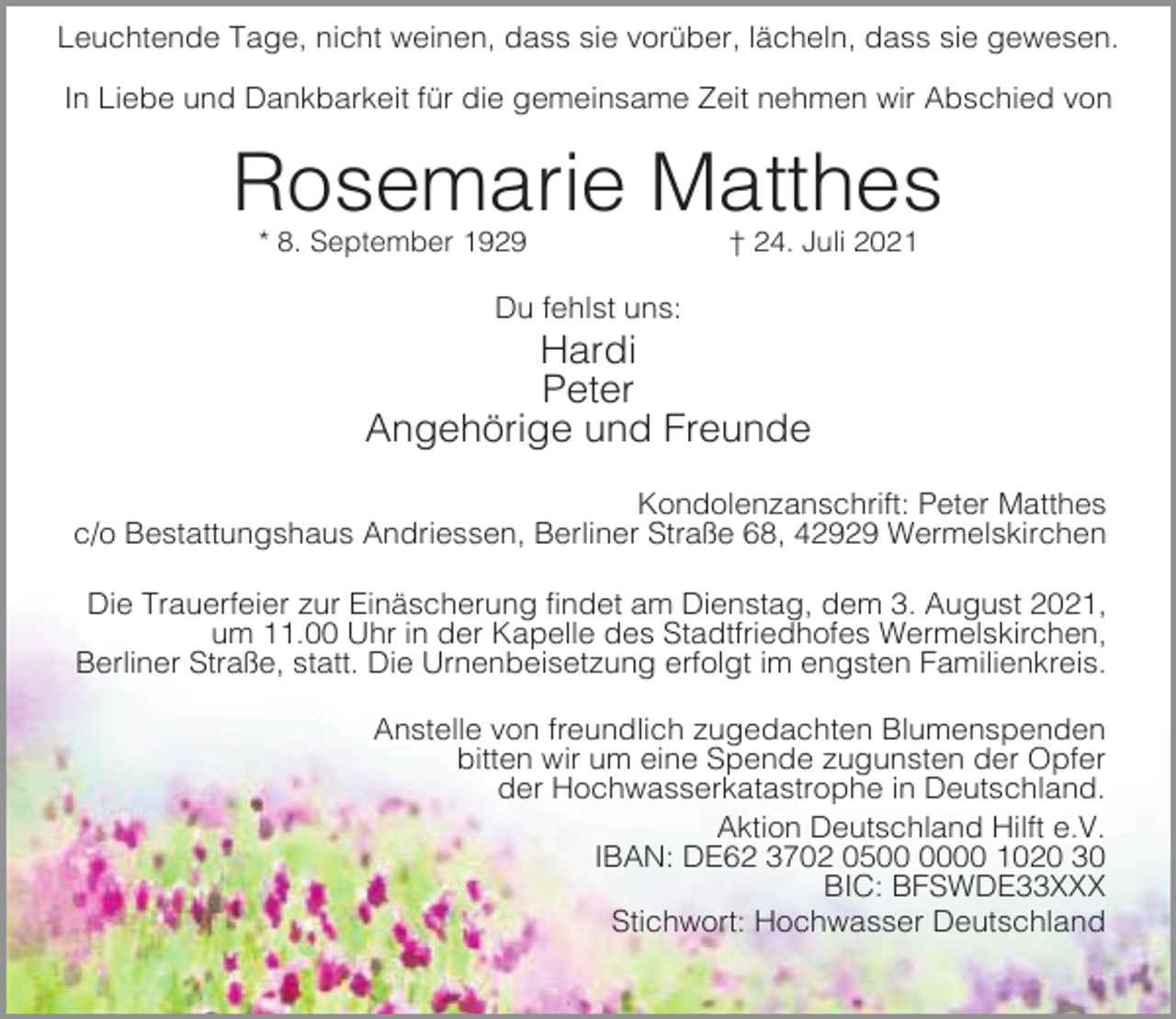 <p>Leuchtende Tage, nicht weinen, dass sie vorüber, lächeln, dass sie gewesen.<br />In Liebe und Dankbarkeit für die gemeinsame Zeit nehmen wir Abschied von</p><p>Rosemarie Matthes<br />* 8. September 1929</p><p>† 24. Juli 2021</p><p>Du fehlst uns:</p><p>Hardi<br />Peter<br />Angehörige und Freunde<br />Kondolenzanschrift: Peter Matthes<br />c/o Bestattungshaus Andriessen, Berliner Straße 68, 42929 Wermelskirchen<br />Die Trauerfeier zur Einäscherung findet am Dienstag, dem 3. August 2021,<br />um 11.00 Uhr in der Kapelle des Stadtfriedhofes Wermelskirchen,<br />Berliner Straße, statt. Die Urnenbeisetzung erfolgt im engsten Familienkreis.<br />Anstelle von freundlich zugedachten Blumenspenden<br />bitten wir um eine Spende zugunsten der Opfer<br />der Hochwasserkatastrophe in Deutschland.<br />Aktion Deutschland Hilft e.V.<br />IBAN: DE62 3702 0500 1020 30<br />BIC: BFSWDE33XXX<br />Stichwort: Hochwasser Deutschland</p>