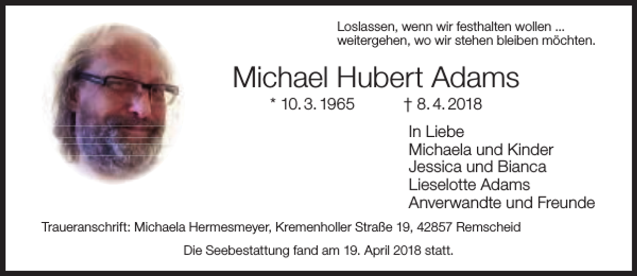 <p>Loslassen, wenn wir festhalten wollen ...<br />weitergehen, wo wir stehen bleiben möchten.</p><p>Michael Hubert Adams<br />* 10. 3. 1965</p><p>† 8. 4. 2018</p><p>In Liebe<br />Michaela und Kinder<br />Jessica und Bianca<br />Lieselotte Adams<br />Anverwandte und Freunde<br />Traueranschrift: Michaela Hermesmeyer, Kremenholler Straße 19, 42857 Remscheid<br />Die Seebestattung fand am 19. April 2018 statt.</p>