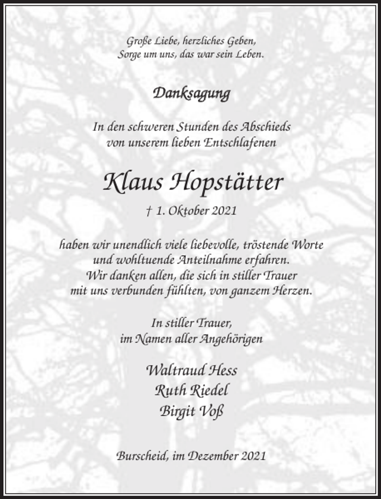 <p>Große Liebe, herzliches Geben,<br />Sorge um uns, das war sein Leben.</p><p>Danksagung<br />In den schweren Stunden des Abschieds<br />von unserem lieben Entschlafenen</p><p>Klaus Hopstätter<br />† 1. Oktober 2021<br />haben wir unendlich viele liebevolle, tröstende Worte<br />und wohltuende Anteilnahme erfahren.<br />Wir danken allen, die sich in stiller Trauer<br />mit uns verbunden fühlten, von ganzem Herzen.<br />In stiller Trauer,<br />im Namen aller Angehörigen</p><p>Waltraud Hess<br />Ruth Riedel<br />Birgit Voß<br />Burscheid, im Dezember 2021</p>