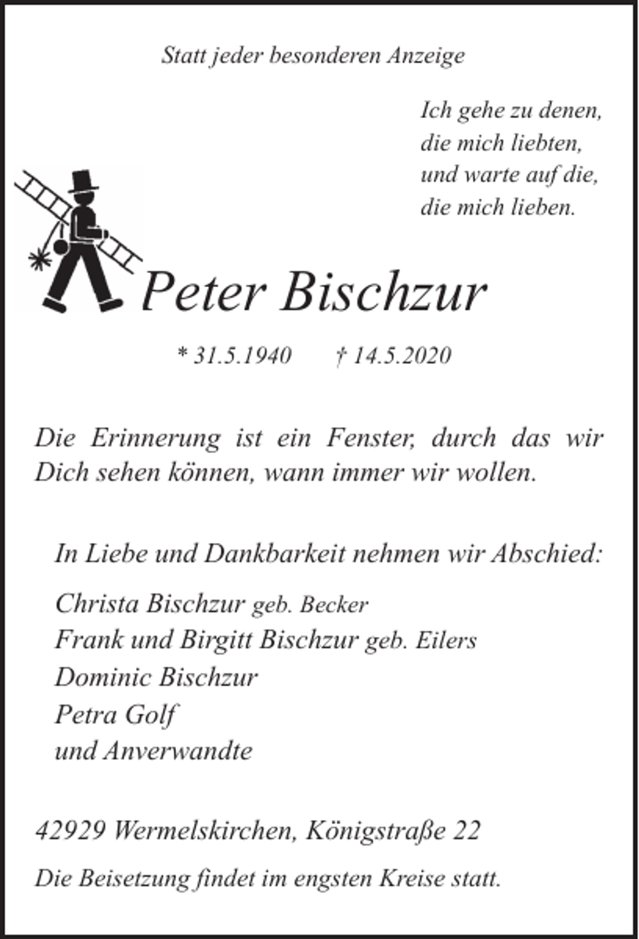 <p>Statt jeder besonderen Anzeige<br />Ich gehe zu denen,<br />die mich liebten,<br />und warte auf die,<br />die mich lieben.</p><p>Peter Bischzur<br />* 31.5.1940</p><p>† 14.5.2020</p><p>Die Erinnerung ist ein Fenster, durch das wir<br />Dich sehen können, wann immer wir wollen.<br />In Liebe und Dankbarkeit nehmen wir Abschied:<br />Christa Bischzur geb. Becker<br />Frank und Birgitt Bischzur geb. Eilers<br />Dominic Bischzur<br />Petra Golf<br />und Anverwandte<br />42929 Wermelskirchen, Königstraße 22<br />Die Beisetzung findet im engsten Kreise statt.</p>