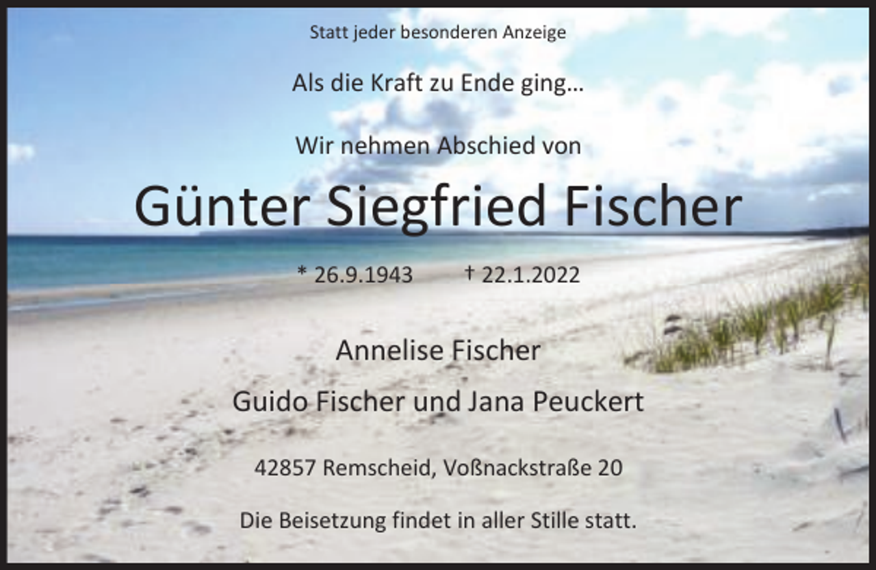 <p>Statt jeder besonderen Anzeige</p><p>Als die Kraft zu Ende ging…<br />Wir nehmen Abschied von</p><p>Günter Siegfried Fischer<br />* 26.9.1943</p><p>† 22.1.2022</p><p>Annelise Fischer<br />Guido Fischer und Jana Peuckert<br />42857 Remscheid, Voßnackstraße 20<br />Die Beisetzung findet in aller Stille statt.</p>