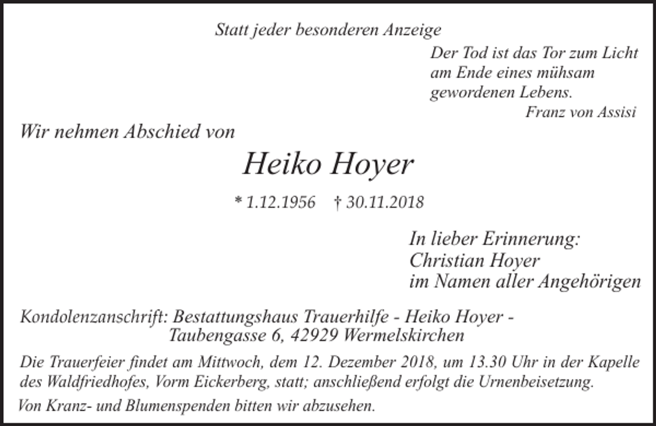 <p>Statt jeder besonderen Anzeige<br />Der Tod ist das Tor zum Licht<br />am Ende eines mühsam<br />gewordenen Lebens.</p><p>Wir nehmen Abschied von</p><p>Franz von Assisi</p><p>Heiko Hoyer</p><p>* 1.12.1956</p><p>† 30.11.2018</p><p>In lieber Erinnerung:<br />Christian Hoyer<br />im Namen aller Angehörigen<br />Kondolenzanschrift: Bestattungshaus Trauerhilfe - Heiko Hoyer Taubengasse 6, 42929 Wermelskirchen<br />Die Trauerfeier findet am Mittwoch, dem 12. Dezember 2018, um 13.30 Uhr in der Kapelle<br />des Waldfriedhofes, Vorm Eickerberg, statt; anschließend erfolgt die Urnenbeisetzung.<br />Von Kranz- und Blumenspenden bitten wir abzusehen.</p>