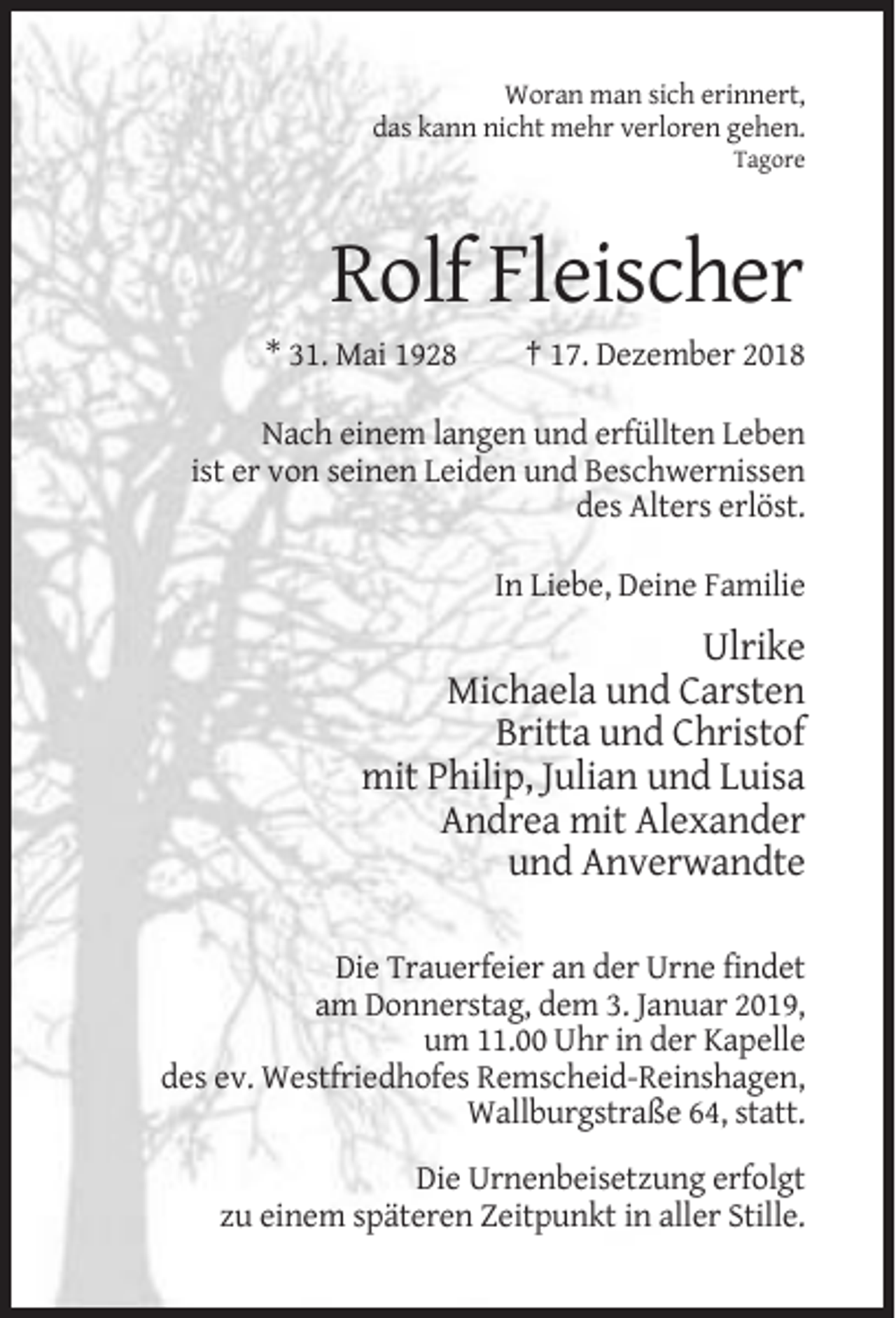 <p>Woran man sich erinnert,<br />das kann nicht mehr verloren gehen.<br />Tagore</p><p>Rolf Fleischer<br />* 31. Mai 1928</p><p>† 17. Dezember 2018</p><p>Nach einem langen und erfüllten Leben<br />ist er von seinen Leiden und Beschwernissen<br />des Alters erlöst.<br />In Liebe, Deine Familie</p><p>Ulrike<br />Michaela und Carsten<br />Britta und Christof<br />mit Philip, Julian und Luisa<br />Andrea mit Alexander<br />und Anverwandte<br />Die Trauerfeier an der Urne findet<br />am Donnerstag, dem 3. Januar 2019,<br />um 11.00 Uhr in der Kapelle<br />des ev. Westfriedhofes Remscheid-Reinshagen,<br />Wallburgstraße 64, statt.<br />Die Urnenbeisetzung erfolgt<br />zu einem späteren Zeitpunkt in aller Stille.</p>