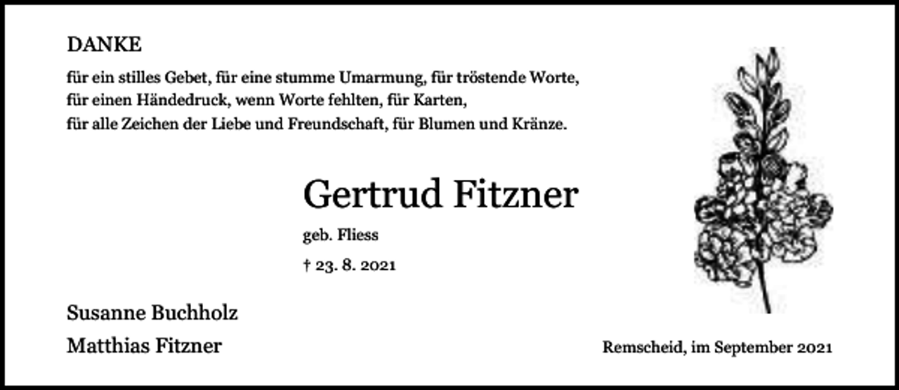 <p>DANKE<br />für ein stilles Gebet, für eine stumme Umarmung, für tröstende Worte,<br />für einen Händedruck, wenn Worte fehlten, für Karten,<br />für alle Zeichen der Liebe und Freundschaft, für Blumen und Kränze.</p><p>Gertrud Fitzner<br />geb. Fliess<br />† 23. 8. 2021</p><p>Susanne Buchholz<br />Matthias Fitzner</p><p>Remscheid, im September 2021</p>