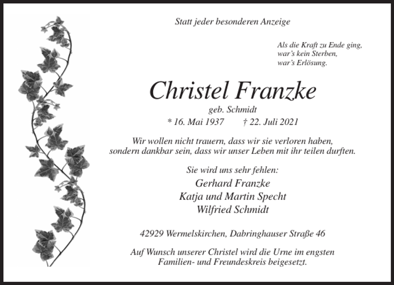 <p>Statt jeder besonderen Anzeige<br />Als die Kraft zu Ende ging,<br />war’s kein Sterben,<br />war’s Erlösung.</p><p>Christel Franzke<br />geb. Schmidt<br />* 16. Mai 1937<br />† 22. Juli 2021<br />Wir wollen nicht trauern, dass wir sie verloren haben,<br />sondern dankbar sein, dass wir unser Leben mit ihr teilen durften.<br />Sie wird uns sehr fehlen:</p><p>Gerhard Franzke<br />Katja und Martin Specht<br />Wilfried Schmidt<br />42929 Wermelskirchen, Dabringhauser Straße 46<br />Auf Wunsch unserer Christel wird die Urne im engsten<br />Familien- und Freundeskreis beigesetzt.</p>
