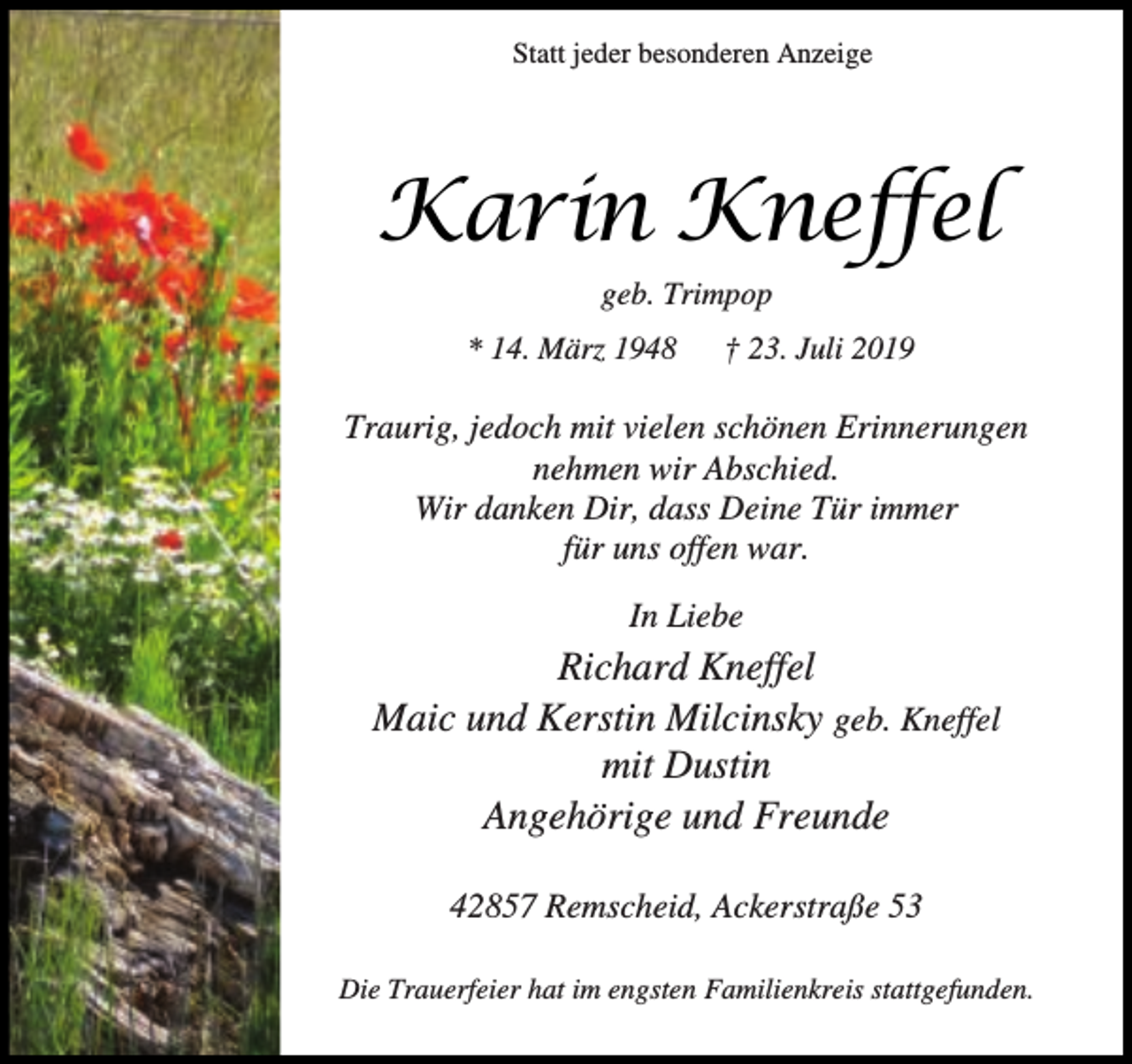 <p>Statt jeder besonderen Anzeige</p><p>Karin Kneffel<br />geb. Trimpop<br />* 14. März 1948</p><p>† 23. Juli 2019</p><p>Traurig, jedoch mit vielen schönen Erinnerungen<br />nehmen wir Abschied.<br />Wir danken Dir, dass Deine Tür immer<br />für uns offen war.<br />In Liebe</p><p>Richard Kneffel<br />Maic und Kerstin Milcinsky geb. Kneffel<br />mit Dustin<br />Angehörige und Freunde<br />42857 Remscheid, Ackerstraße 53<br />Die Trauerfeier hat im engsten Familienkreis stattgefunden.</p>