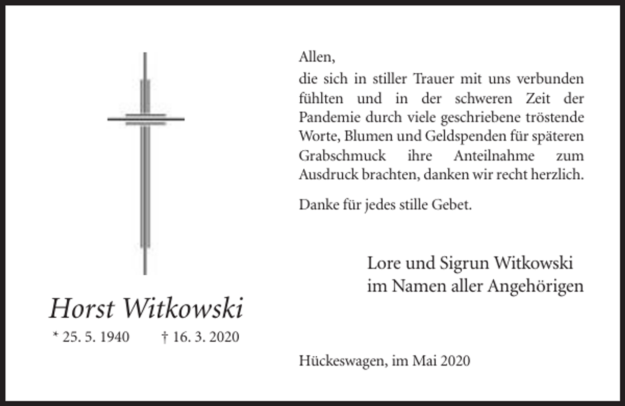 <p>Allen,<br />die sich in stiller Trauer mit uns verbunden<br />fühlten und in der schweren Zeit der<br />Pandemie durch viele geschriebene tröstende<br />Worte, Blumen und Geldspenden für späteren<br />Grabschmuck ihre Anteilnahme zum<br />Ausdruck brachten, danken wir recht herzlich.<br />Danke für jedes stille Gebet.</p><p>Lore und Sigrun Witkowski<br />im Namen aller Angehörigen</p><p>Horst Witkowski<br />* 25. 5. 1940</p><p>† 16. 3. 2020<br />Hückeswagen, im Mai 2020</p>