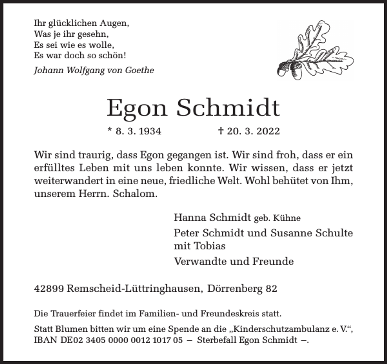 <p>Ihr glücklichen Augen,<br />Was je ihr gesehn,<br />Es sei wie es wolle,<br />Es war doch so schön!<br />Johann Wolfgang von Goethe</p><p>Egon Schmidt<br />* 8. 3. 1934</p><p>† 20. 3. 2022</p><p>Wir sind traurig, dass Egon gegangen ist. Wir sind froh, dass er ein<br />erfülltes Leben mit uns leben konnte. Wir wissen, dass er jetzt<br />weiterwandert in eine neue, friedliche Welt. Wohl behütet von Ihm,<br />unserem Herrn. Schalom.<br />Hanna Schmidt geb. Kühne<br />Peter Schmidt und Susanne Schulte<br />mit Tobias<br />Verwandte und Freunde<br />42899 Remscheid-Lüttringhausen, Dörrenberg 82<br />Die Trauerfeier findet im Familien- und Freundeskreis statt.<br />Statt Blumen bitten wir um eine Spende an die „Kinderschutzambulanz e. V.“,<br />IBAN DE02 3405 0012 1017 05 – Sterbefall Egon Schmidt –.</p>