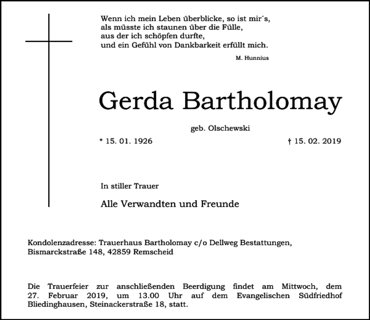 <p>Wenn ich mein Leben überblicke, so ist mir´s,<br />als müsste ich staunen über die Fülle,<br />aus der ich schöpfen durfte,<br />und ein Gefühl von Dankbarkeit erfüllt mich.<br />M. Hunnius</p><p>Gerda Bartholomay<br />geb. Olschewski<br />* 15. 01. 1926</p><p>† 15. 02. 2019</p><p>In stiller Trauer</p><p>Alle Verwandten und Freunde</p><p>Kondolenzadresse: Trauerhaus Bartholomay c/o Dellweg Bestattungen,<br />Bismarckstraße 148, 42859 Remscheid</p><p>Die Trauerfeier zur anschließenden Beerdigung findet am Mittwoch, dem<br />27. Februar 2019, um 13.00 Uhr auf dem Evangelischen Südfriedhof<br />Bliedinghausen, Steinackerstraße 18, statt.</p>