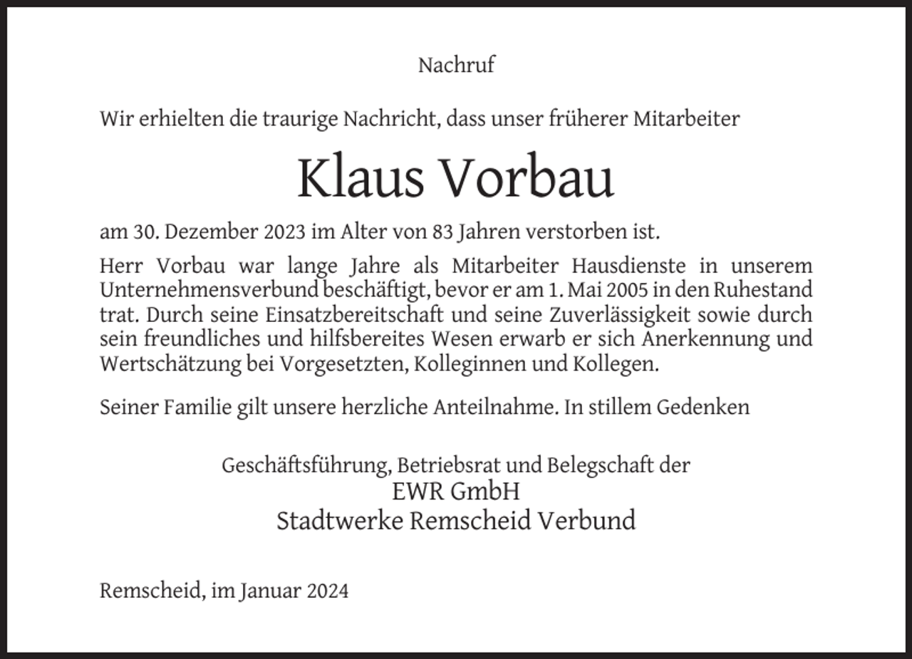<p>Nachruf<br />Wir erhielten die traurige Nachricht, dass unser früherer Mitarbeiter</p><p>Klaus Vorbau<br />am 30. Dezember 2023 im Alter von 83 Jahren verstorben ist.<br />Herr Vorbau war lange Jahre als Mitarbeiter Hausdienste in unserem<br />Unternehmensverbund beschäftigt, bevor er am 1. Mai 2005 in den Ruhestand<br />trat. Durch seine Einsatzbereitschaft und seine Zuverlässigkeit sowie durch<br />sein freundliches und hilfsbereites Wesen erwarb er sich Anerkennung und<br />Wertschätzung bei Vorgesetzten, Kolleginnen und Kollegen.<br />Seiner Familie gilt unsere herzliche Anteilnahme. In stillem Gedenken<br />Geschäftsführung, Betriebsrat und Belegschaft der</p><p>EWR GmbH<br />Stadtwerke Remscheid Verbund<br />Remscheid, im Januar 2024</p>