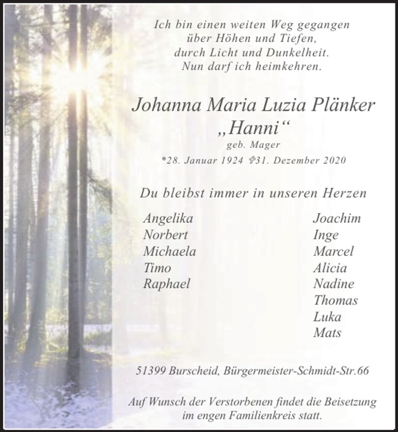 <p>Ich bin einen weiten Weg gegangen<br />über Höhen und Tiefen,<br />durch Licht und Dunkelheit.<br />Nun darf ich heimkehren.</p><p>Johanna Maria Luzia Plänker<br />„Hanni“<br />geb. Mager</p><p>*28. Januar 1924 < 31. Dezember 2020</p><p>Du bleibst immer in unseren Herzen</p><p>Angelika<br />Norbert<br />Michaela<br />Timo<br />Raphael</p><p>Joachim<br />Inge<br />Marcel<br />Alicia<br />Nadine<br />Thomas<br />Luka<br />Mats</p><p>51399 Burscheid, Bürgermeister-Schmidt-Str.66<br />Auf Wunsch der Verstorbenen findet die Beisetzung<br />im engen Familienkreis statt.</p>