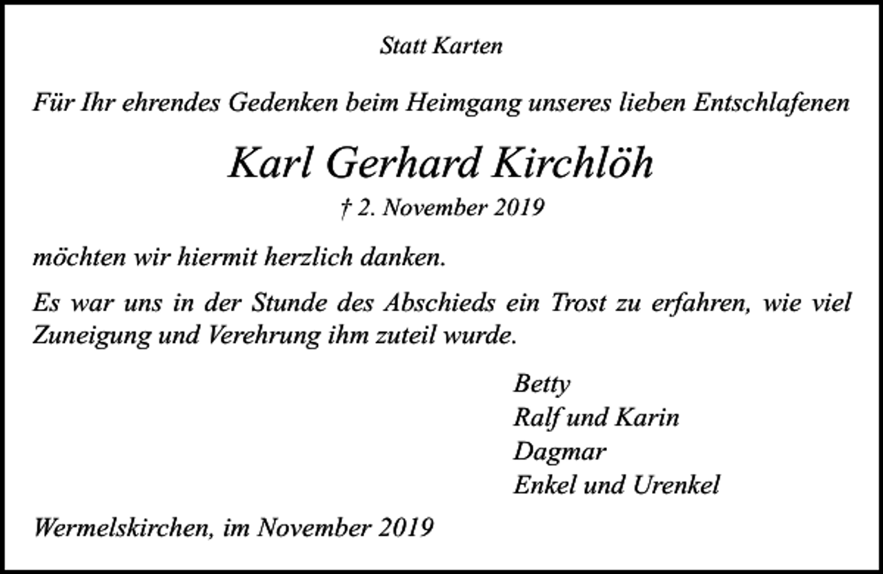 <p>Statt Karten</p><p>Für Ihr ehrendes Gedenken beim Heimgang unseres lieben Entschlafenen</p><p>Karl Gerhard Kirchlöh<br />† 2. November 2019</p><p>möchten wir hiermit herzlich danken.<br />Es war uns in der Stunde des Abschieds ein Trost zu erfahren, wie viel<br />Zuneigung und Verehrung ihm zuteil wurde.<br />Betty<br />Ralf und Karin<br />Dagmar<br />Enkel und Urenkel<br />Wermelskirchen, im November 2019</p>