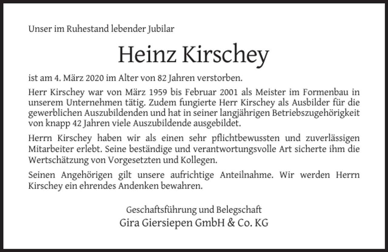 <p>Unser im Ruhestand lebender Jubilar</p><p>Heinz Kirschey<br />ist am 4. März 2020 im Alter von 82 Jahren verstorben.<br />Herr Kirschey war von März 1959 bis Februar 2001 als Meister im Formenbau in<br />unserem Unternehmen tätig. Zudem fungierte Herr Kirschey als Ausbilder für die<br />gewerblichen Auszubildenden und hat in seiner langjährigen Betriebszugehörigkeit<br />von knapp 42 Jahren viele Auszubildende ausgebildet.<br />Herrn Kirschey haben wir als einen sehr pflichtbewussten und zuverlässigen<br />Mitarbeiter erlebt. Seine beständige und verantwortungsvolle Art sicherte ihm die<br />Wertschätzung von Vorgesetzten und Kollegen.<br />Seinen Angehörigen gilt unsere aufrichtige Anteilnahme. Wir werden Herrn<br />Kirschey ein ehrendes Andenken bewahren.<br />Geschaftsführung und Belegschaft</p><p>Gira Giersiepen GmbH &amp; Co. KG</p>