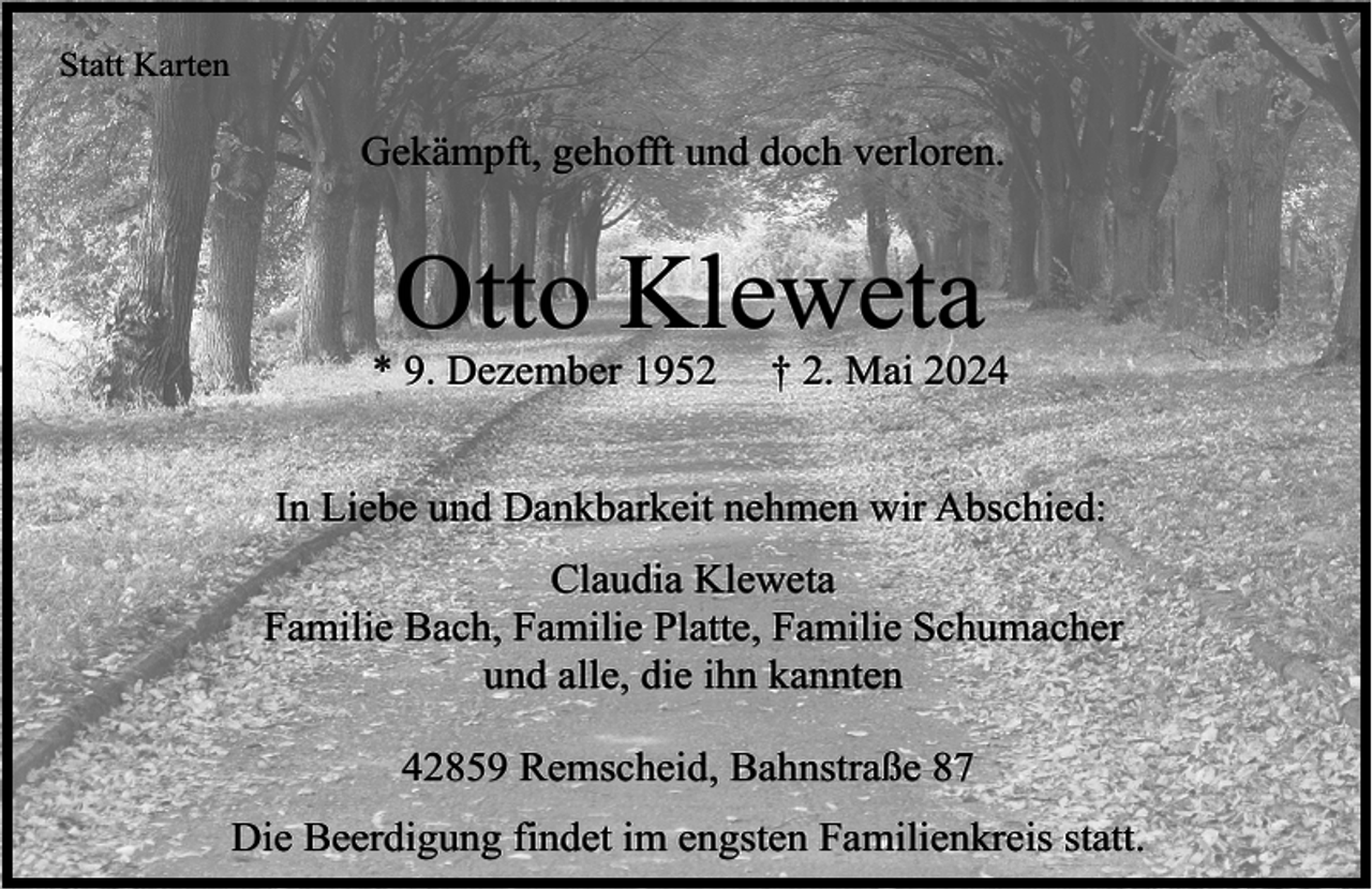 <p>Statt Karten</p><p>Gekämpft, gehofft und doch verloren.</p><p>Otto Kleweta</p><p>* 9. Dezember 1952</p><p>† 2. Mai 2024</p><p>In Liebe und Dankbarkeit nehmen wir Abschied:<br />Claudia Kleweta<br />Familie Bach, Familie Platte, Familie Schumacher<br />und alle, die ihn kannten<br />42859 Remscheid, Bahnstraße 87<br />Die Beerdigung findet im engsten Familienkreis statt.</p>