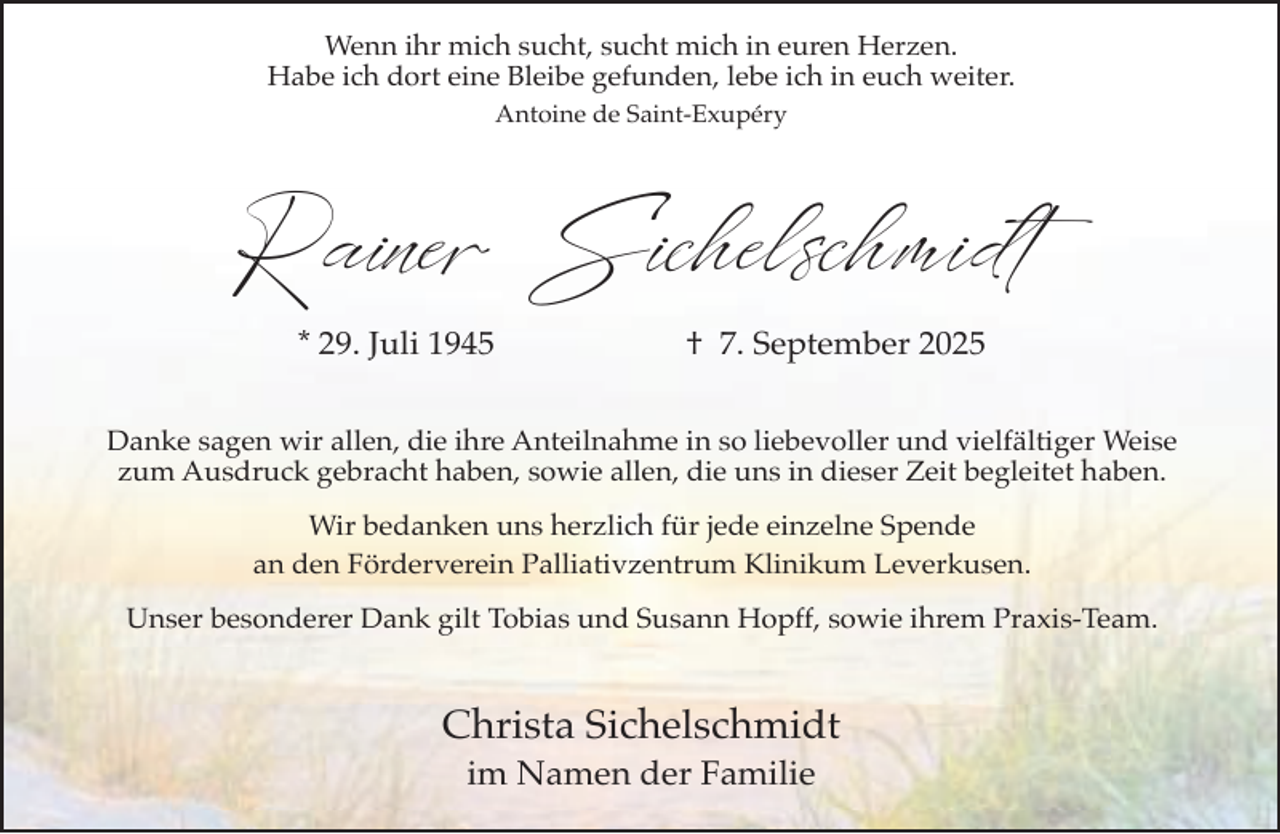 <p>Wenn ihr mich sucht, sucht mich in euren Herzen.<br />Habe ich dort eine Bleibe gefunden, lebe ich in euch weiter.<br />Antoine de Saint-Exupéry</p><p>Rainer Sichelschmidt<br />* 29. Juli 1945</p><p>† 7. September 2025</p><p>Danke sagen wir allen, die ihre Anteilnahme in so liebevoller und vielfältiger Weise<br />zum Ausdruck gebracht haben, sowie allen, die uns in dieser Zeit begleitet haben.<br />Wir bedanken uns herzlich für jede einzelne Spende<br />an den Förderverein Palliativzentrum Klinikum Leverkusen.<br />Unser besonderer Dank gilt Tobias und Susann Hopff, sowie ihrem Praxis-Team.</p><p>Christa Sichelschmidt<br />im Namen der Familie</p>