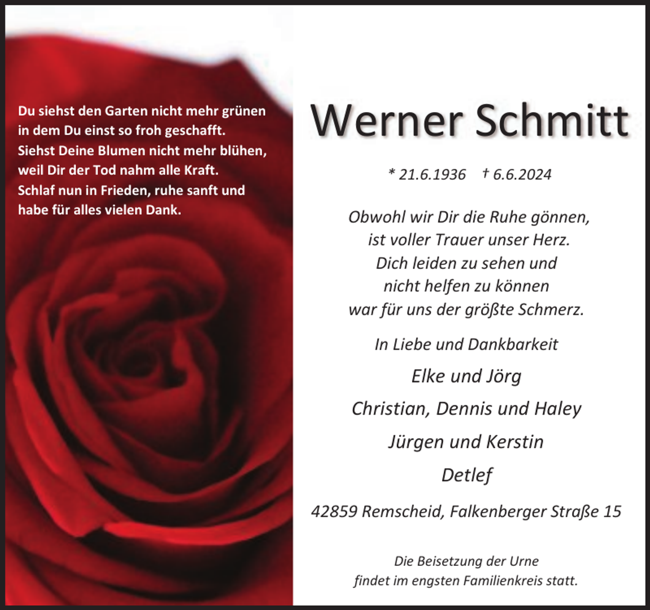 <p>Du siehst den Garten nicht mehr grünen<br />in dem Du einst so froh geschafft.<br />Siehst Deine Blumen nicht mehr blühen,<br />weil Dir der Tod nahm alle Kraft.<br />Schlaf nun in Frieden, ruhe sanft und<br />habe für alles vielen Dank.</p><p>Werner Schmitt<br />* 21.6.1936 † 6.6.2024</p><p>Obwohl wir Dir die Ruhe gönnen,<br />ist voller Trauer unser Herz.<br />Dich leiden zu sehen und<br />nicht helfen zu können<br />war für uns der größte Schmerz.<br />In Liebe und Dankbarkeit</p><p>Elke und Jörg<br />Christian, Dennis und Haley<br />Jürgen und Kerstin<br />Detlef<br />42859 Remscheid, Falkenberger Straße 15<br />Die Beisetzung der Urne<br />findet im engsten Familienkreis statt.</p>