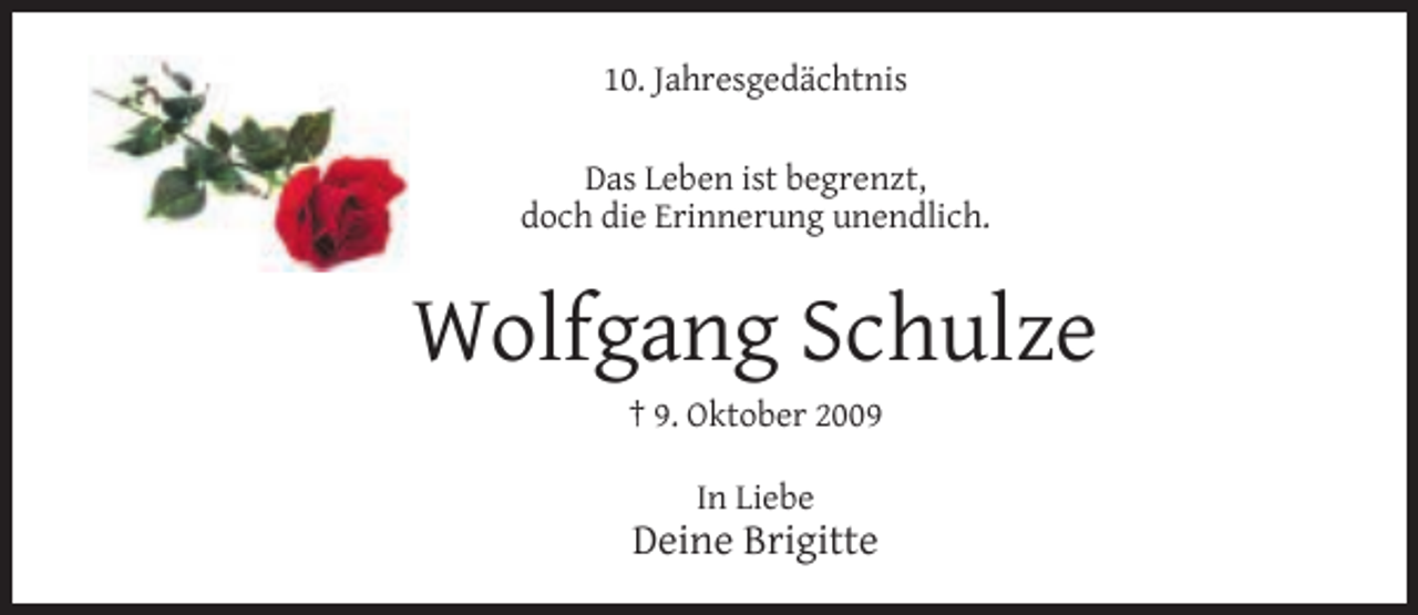 <p>10. Jahresgedächtnis<br />Das Leben ist begrenzt,<br />doch die Erinnerung unendlich.</p><p>Wolfgang Schulze<br />† 9. Oktober 2009<br />In Liebe</p><p>Deine Brigitte</p>