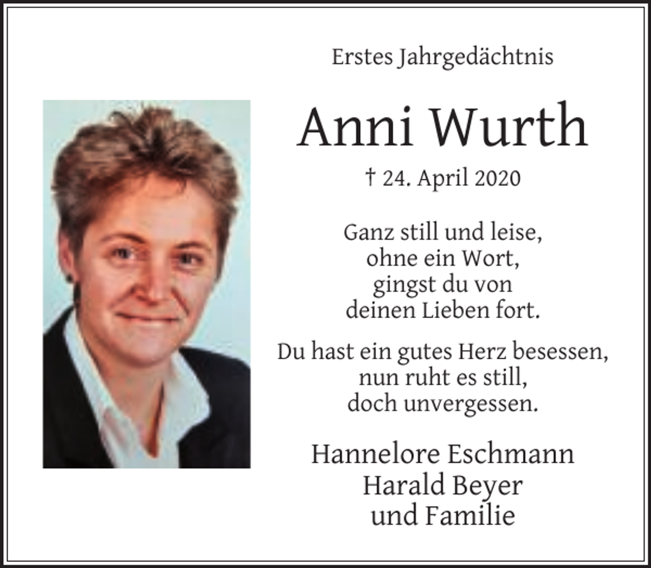 <p>Erstes Jahrgedächtnis</p><p>Anni Wurth<br />† 24. April 2020</p><p>Ganz still und leise,<br />ohne ein Wort,<br />gingst du von<br />deinen Lieben fort.<br />Du hast ein gutes Herz besessen,<br />nun ruht es still,<br />doch unvergessen.</p><p>Hannelore Eschmann<br />Harald Beyer<br />und Familie</p>
