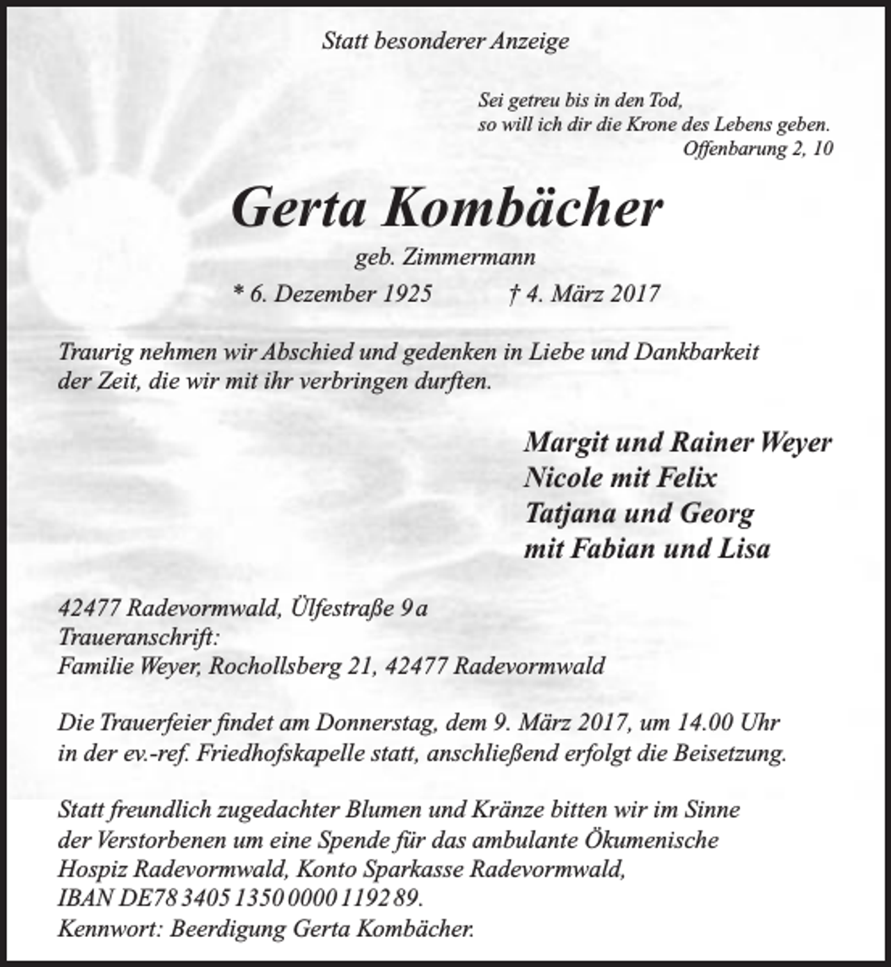 <p>Statt besonderer Anzeige<br />Sei getreu bis in den Tod,<br />so will ich dir die Krone des Lebens geben.<br />Offenbarung 2, 10</p><p>Gerta Kombächer<br />geb. Zimmermann<br />* 6. Dezember 1925<br />† 4. März 2017</p><p>Traurig nehmen wir Abschied und gedenken in Liebe und Dankbarkeit<br />der Zeit, die wir mit ihr verbringen durften.</p><p>Margit und Rainer Weyer<br />Nicole mit Felix<br />Tatjana und Georg<br />mit Fabian und Lisa<br />42477 Radevormwald, Ülfestraße 9 a<br />Traueranschrift:<br />Familie Weyer, Rochollsberg 21, 42477 Radevormwald<br />Die Trauerfeier findet am Donnerstag, dem 9. März 2017, um 14.00 Uhr<br />in der ev.-ref. Friedhofskapelle statt, anschließend erfolgt die Beisetzung.<br />Statt freundlich zugedachter Blumen und Kränze bitten wir im Sinne<br />der Verstorbenen um eine Spende für das ambulante Ökumenische<br />Hospiz Radevormwald, Konto Sparkasse Radevormwald,<br />IBAN DE78 3405 135000 1192 89.<br />Kennwort: Beerdigung Gerta Kombächer.</p>