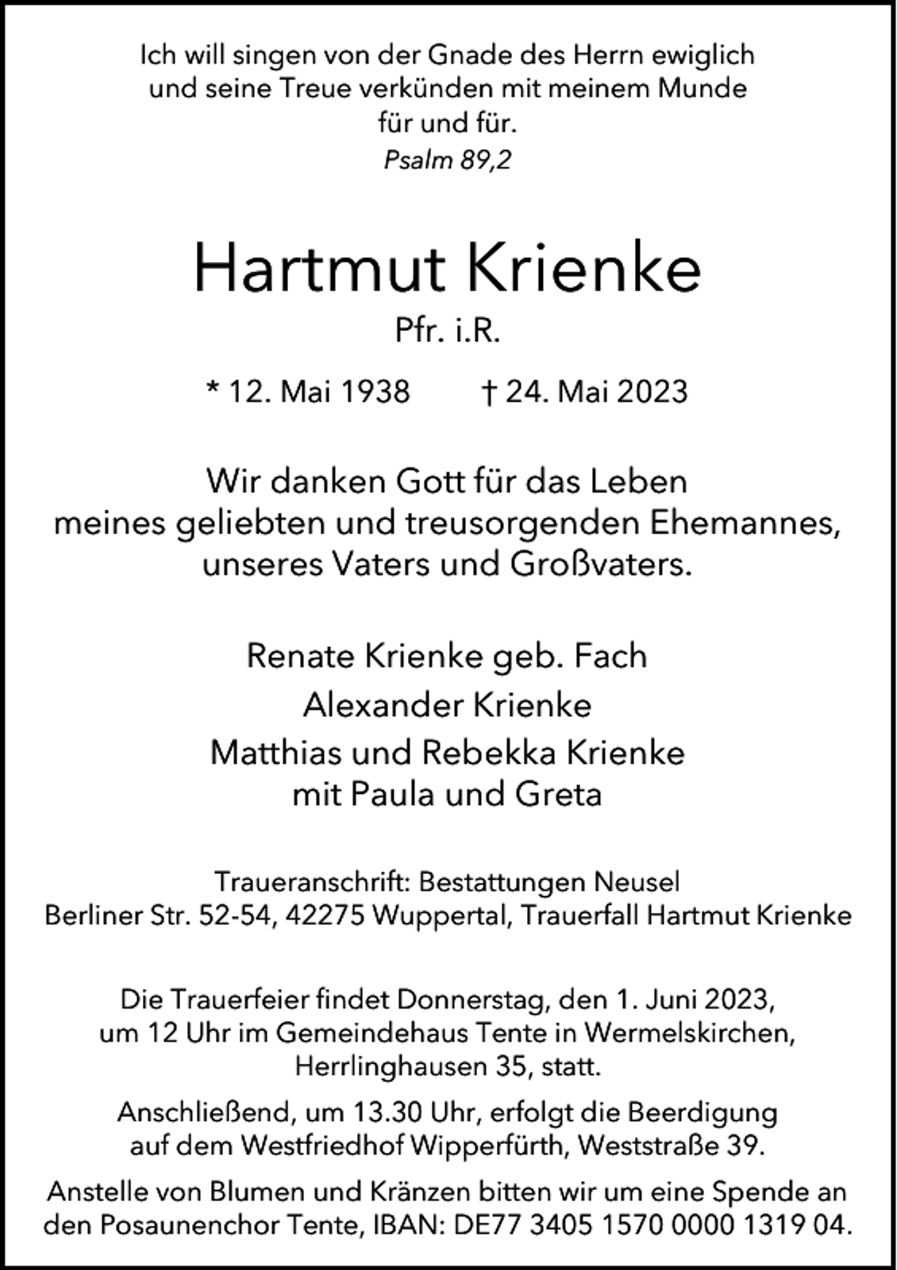 <p>Ich will singen von der Gnade des Herrn ewiglich<br />und seine Treue verkünden mit meinem Munde<br />für und für.<br />Psalm 89,2</p><p>Hartmut Krienke<br />Pfr. i.R.</p><p>* 12. Mai 1938</p><p>† 24. Mai 2023</p><p>Wir danken Gott für das Leben<br />meines geliebten und treusorgenden Ehemannes,<br />unseres Vaters und Großvaters.<br />Renate Krienke geb. Fach<br />Alexander Krienke<br />Matthias und Rebekka Krienke<br />mit Paula und Greta<br />Traueranschrift: Bestattungen Neusel<br />Berliner Str. 52-54, 42275 Wuppertal, Trauerfall Hartmut Krienke<br />Die Trauerfeier findet Donnerstag, den 1. Juni 2023,<br />um 12 Uhr im Gemeindehaus Tente in Wermelskirchen,<br />Herrlinghausen 35, statt.<br />Anschließend, um 13.30 Uhr, erfolgt die Beerdigung<br />auf dem Westfriedhof Wipperfürth, Weststraße 39.<br />Anstelle von Blumen und Kränzen bitten wir um eine Spende an<br />den Posaunenchor Tente, IBAN: DE77 3405 157000 1319 04.</p>