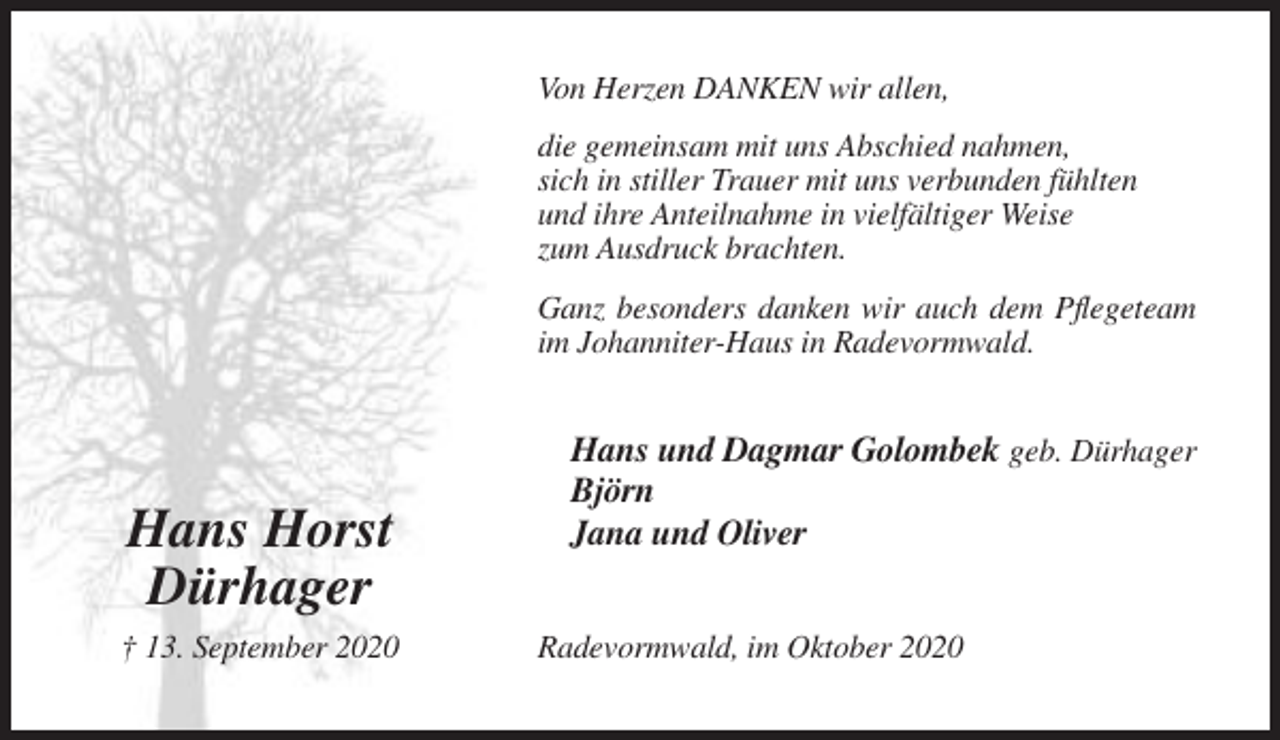<p>Von Herzen DANKEN wir allen,<br />die gemeinsam mit uns Abschied nahmen,<br />sich in stiller Trauer mit uns verbunden fühlten<br />und ihre Anteilnahme in vielfältiger Weise<br />zum Ausdruck brachten.<br />Ganz besonders danken wir auch dem Pflegeteam<br />im Johanniter-Haus in Radevormwald.</p><p>Hans Horst<br />Dürhager<br />† 13. September 2020</p><p>Hans und Dagmar Golombek geb. Dürhager<br />Björn<br />Jana und Oliver<br />Radevormwald, im Oktober 2020</p>