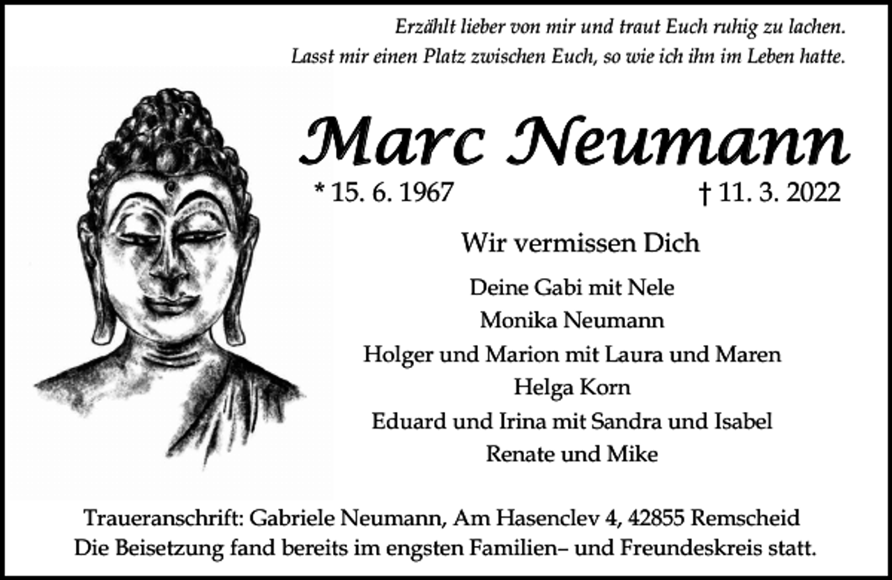 <p>Erzählt lieber von mir und traut Euch ruhig zu lachen.<br />Lasst mir einen Platz zwischen Euch, so wie ich ihn im Leben hatte.</p><p>Marc Neumann<br />* 15. 6. 1967</p><p>11. 3. 2022</p><p>Wir vermissen Dich<br />Deine Gabi mit Nele<br />Monika Neumann<br />Holger und Marion mit Laura und Maren<br />Helga Korn<br />Eduard und Irina mit Sandra und Isabel<br />Renate und Mike<br />Traueranschrift: Gabriele Neumann, Am Hasenclev 4, 42855 Remscheid<br />Die Beisetzung fand bereits im engsten Familien und Freundeskreis statt.</p>