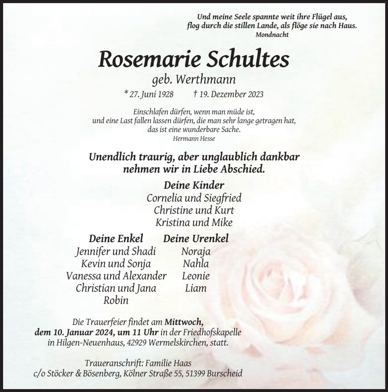 <p>Und meine Seele spannte weit ihre Flügel aus,<br />flog durch die stillen Lande, als flöge sie nach Haus.<br />Mondnacht</p><p>Rosemarie Schultes<br />geb. Werthmann<br />* 27. Juni 1928</p><p>† 19. Dezember 2023</p><p>Einschlafen dürfen, wenn man müde ist,<br />und eine Last fallen lassen dürfen, die man sehr lange getragen hat,<br />das ist eine wunderbare Sache.<br />Hermann Hesse</p><p>Unendlich traurig, aber unglaublich dankbar<br />nehmen wir in Liebe Abschied.<br />Deine Kinder<br />Cornelia und Siegfried<br />Christine und Kurt<br />Kristina und Mike<br />Deine Enkel<br />Deine Urenkel<br />Jennifer und Shadi<br />Noraja<br />Kevin und Sonja<br />Nahla<br />Vanessa und Alexander Leonie<br />Christian und Jana<br />Liam<br />Robin<br />Die Trauerfeier findet am Mittwoch,<br />dem 10. Januar 2024, um 11 Uhr in der Friedhofskapelle<br />in Hilgen-Neuenhaus, 42929 Wermelskirchen, statt.<br />Traueranschrift: Familie Haas<br />c/o Stöcker &amp; Bösenberg, Kölner Straße 55, 51399 Burscheid</p>