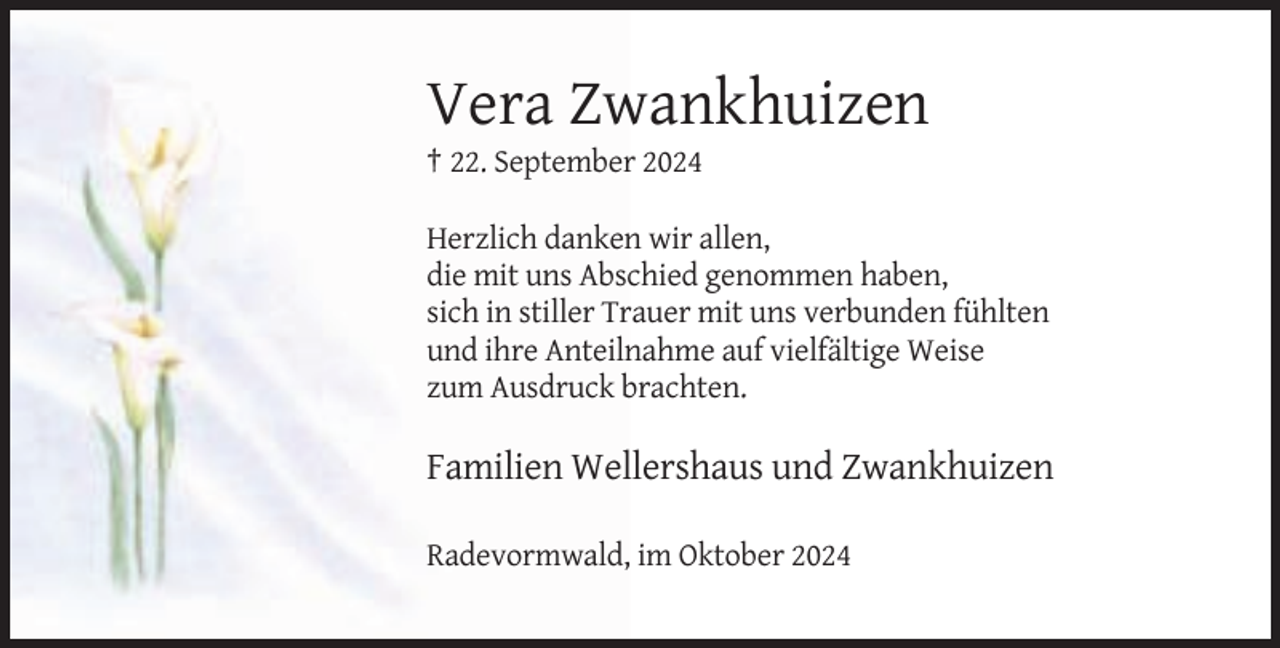 <p>Vera Zwankhuizen<br />† 22. September 2024<br />Herzlich danken wir allen,<br />die mit uns Abschied genommen haben,<br />sich in stiller Trauer mit uns verbunden fühlten<br />und ihre Anteilnahme auf vielfältige Weise<br />zum Ausdruck brachten.</p><p>Familien Wellershaus und Zwankhuizen<br />Radevormwald, im Oktober 2024</p>