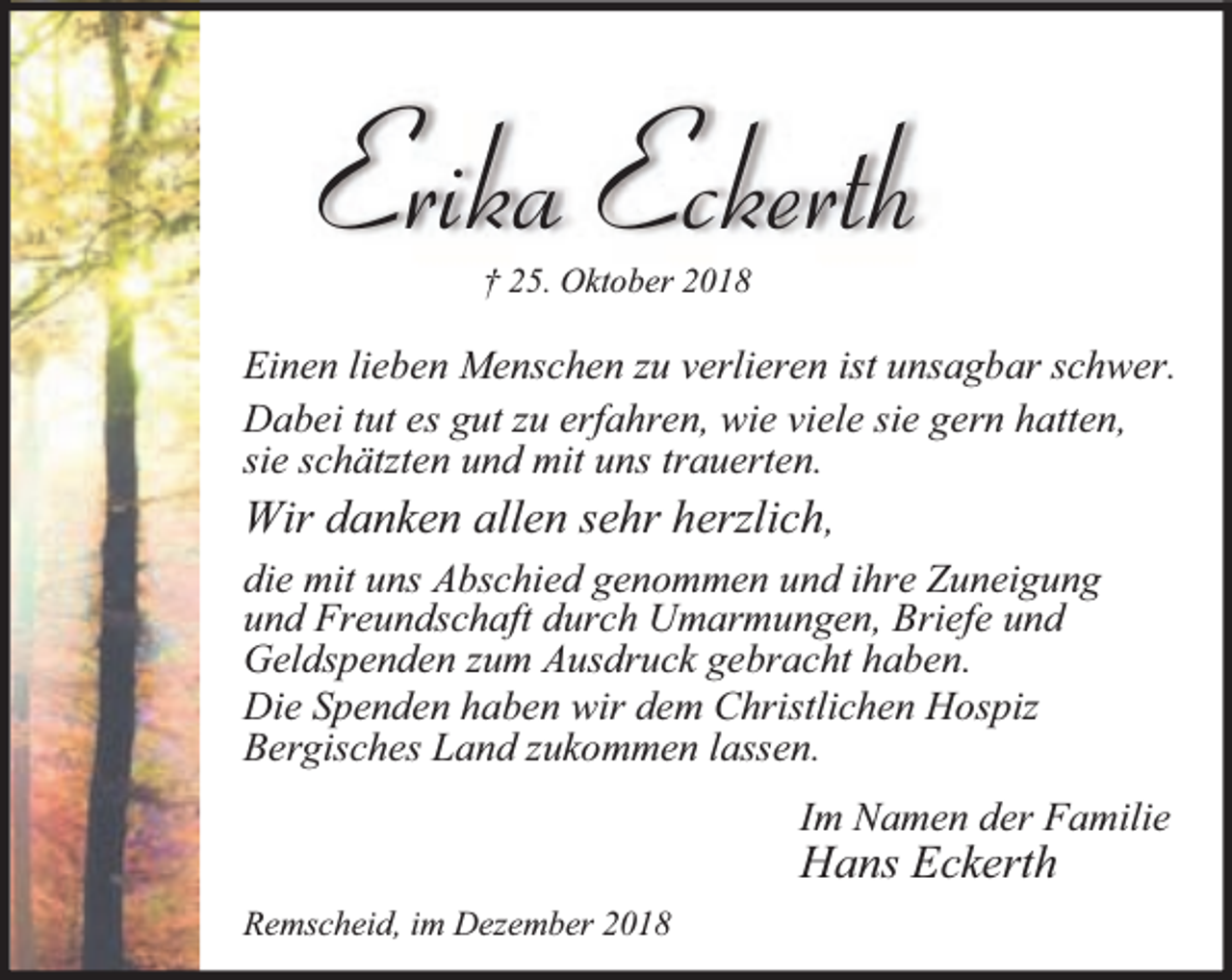 <p>Erika Eckerth<br />† 25. Oktober 2018</p><p>Einen lieben Menschen zu verlieren ist unsagbar schwer.<br />Dabei tut es gut zu erfahren, wie viele sie gern hatten,<br />sie schätzten und mit uns trauerten.<br />Wir danken allen sehr herzlich,<br />die mit uns Abschied genommen und ihre Zuneigung<br />und Freundschaft durch Umarmungen, Briefe und<br />Geldspenden zum Ausdruck gebracht haben.<br />Die Spenden haben wir dem Christlichen Hospiz<br />Bergisches Land zukommen lassen.<br />Im Namen der Familie</p><p>Hans Eckerth<br />Remscheid, im Dezember 2018</p>