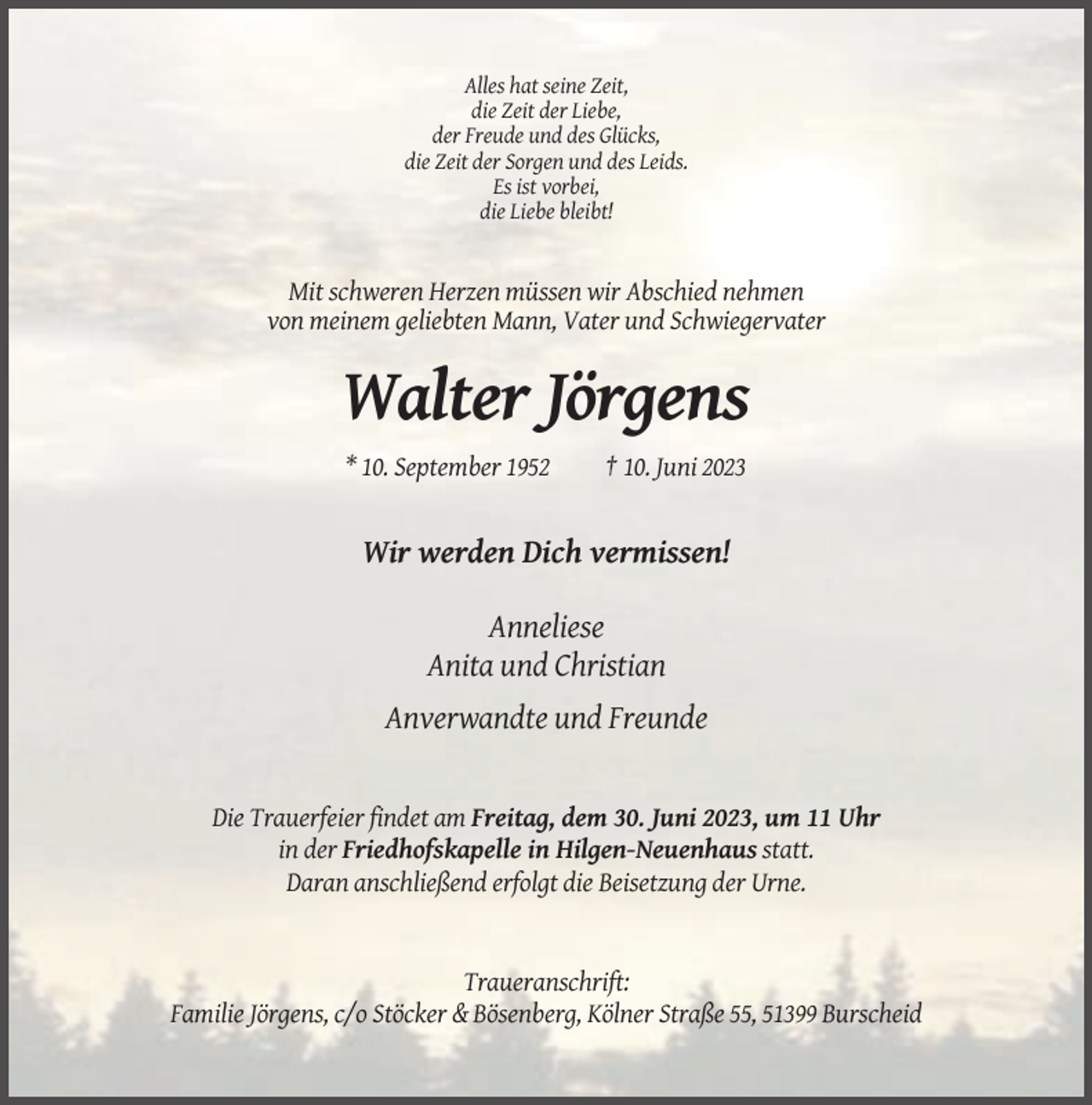 <p>Alles hat seine Zeit,<br />die Zeit der Liebe,<br />der Freude und des Glücks,<br />die Zeit der Sorgen und des Leids.<br />Es ist vorbei,<br />die Liebe bleibt!</p><p>Mit schweren Herzen müssen wir Abschied nehmen<br />von meinem geliebten Mann, Vater und Schwiegervater</p><p>Walter Jörgens<br />* 10. September 1952</p><p>† 10. Juni 2023</p><p>Wir werden Dich vermissen!<br />Anneliese<br />Anita und Christian<br />Anverwandte und Freunde</p><p>Die Trauerfeier findet am Freitag, dem 30. Juni 2023, um 11 Uhr<br />in der Friedhofskapelle in Hilgen-Neuenhaus statt.<br />Daran anschließend erfolgt die Beisetzung der Urne.</p><p>Traueranschrift:<br />Familie Jörgens, c/o Stöcker &amp; Bösenberg, Kölner Straße 55, 51399 Burscheid</p>