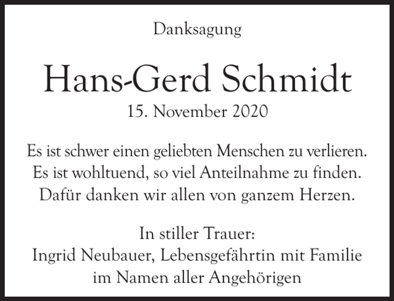 <p>Danksagung</p><p>Hans-Gerd Schmidt<br />15. November 2020</p><p>Es ist schwer einen geliebten Menschen zu verlieren.<br />Es ist wohltuend, so viel Anteilnahme zu finden.<br />Dafür danken wir allen von ganzem Herzen.<br />In stiller Trauer:<br />Ingrid Neubauer, Lebensgefährtin mit Familie<br />im Namen aller Angehörigen</p>