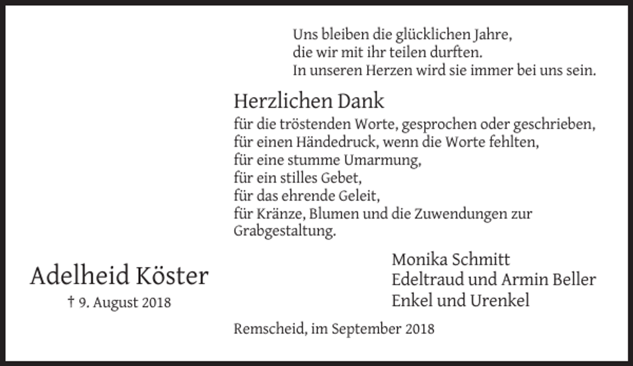 <p>Uns bleiben die glücklichen Jahre,<br />die wir mit ihr teilen durften.<br />In unseren Herzen wird sie immer bei uns sein.</p><p>Herzlichen Dank<br />für die tröstenden Worte, gesprochen oder geschrieben,<br />für einen Händedruck, wenn die Worte fehlten,<br />für eine stumme Umarmung,<br />für ein stilles Gebet,<br />für das ehrende Geleit,<br />für Kränze, Blumen und die Zuwendungen zur<br />Grabgestaltung.</p><p>Adelheid Köster<br />† 9. August 2018</p><p>Monika Schmitt<br />Edeltraud und Armin Beller<br />Enkel und Urenkel<br />Remscheid, im September 2018</p>