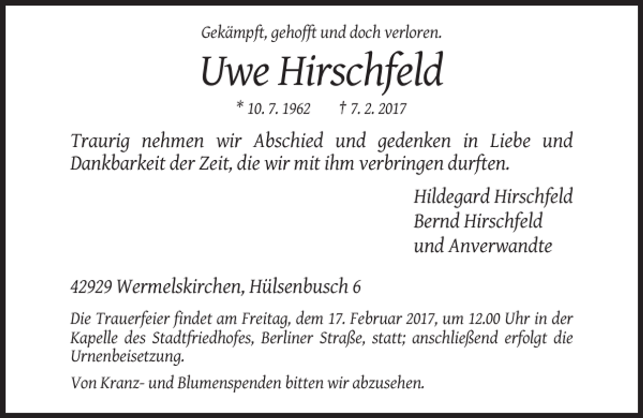 <p>Gekämpft, gehofft und doch verloren.</p><p>Uwe Hirschfeld<br />* 10. 7. 1962</p><p>† 7. 2. 2017</p><p>Traurig nehmen wir Abschied und gedenken in Liebe und<br />Dankbarkeit der Zeit, die wir mit ihm verbringen durften.<br />Hildegard Hirschfeld<br />Bernd Hirschfeld<br />und Anverwandte<br />42929 Wermelskirchen, Hülsenbusch 6<br />Die Trauerfeier findet am Freitag, dem 17. Februar 2017, um 12.00 Uhr in der<br />Kapelle des Stadtfriedhofes, Berliner Straße, statt; anschließend erfolgt die<br />Urnenbeisetzung.<br />Von Kranz- und Blumenspenden bitten wir abzusehen.</p>