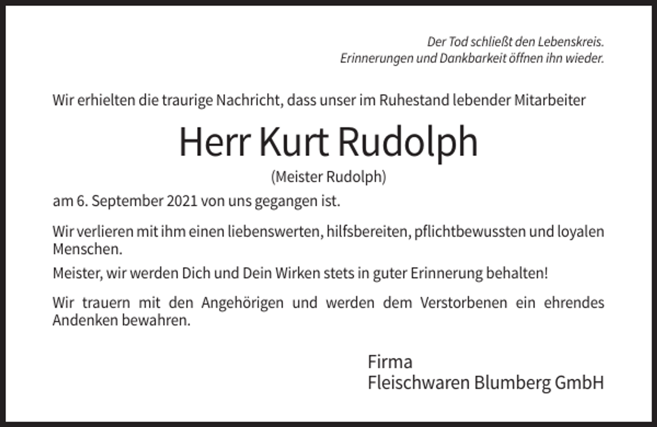 <p>Der Tod schließt den Lebenskreis.<br />Erinnerungen und Dankbarkeit öffnen ihn wieder.</p><p>Wir erhielten die traurige Nachricht, dass unser im Ruhestand lebender Mitarbeiter</p><p>Herr Kurt Rudolph<br />(Meister Rudolph)<br />am 6. September 2021 von uns gegangen ist.<br />Wir verlieren mit ihm einen liebenswerten, hilfsbereiten, pflichtbewussten und loyalen<br />Menschen.<br />Meister, wir werden Dich und Dein Wirken stets in guter Erinnerung behalten!<br />Wir trauern mit den Angehörigen und werden dem Verstorbenen ein ehrendes<br />Andenken bewahren.</p><p>Firma<br />Fleischwaren Blumberg GmbH</p>
