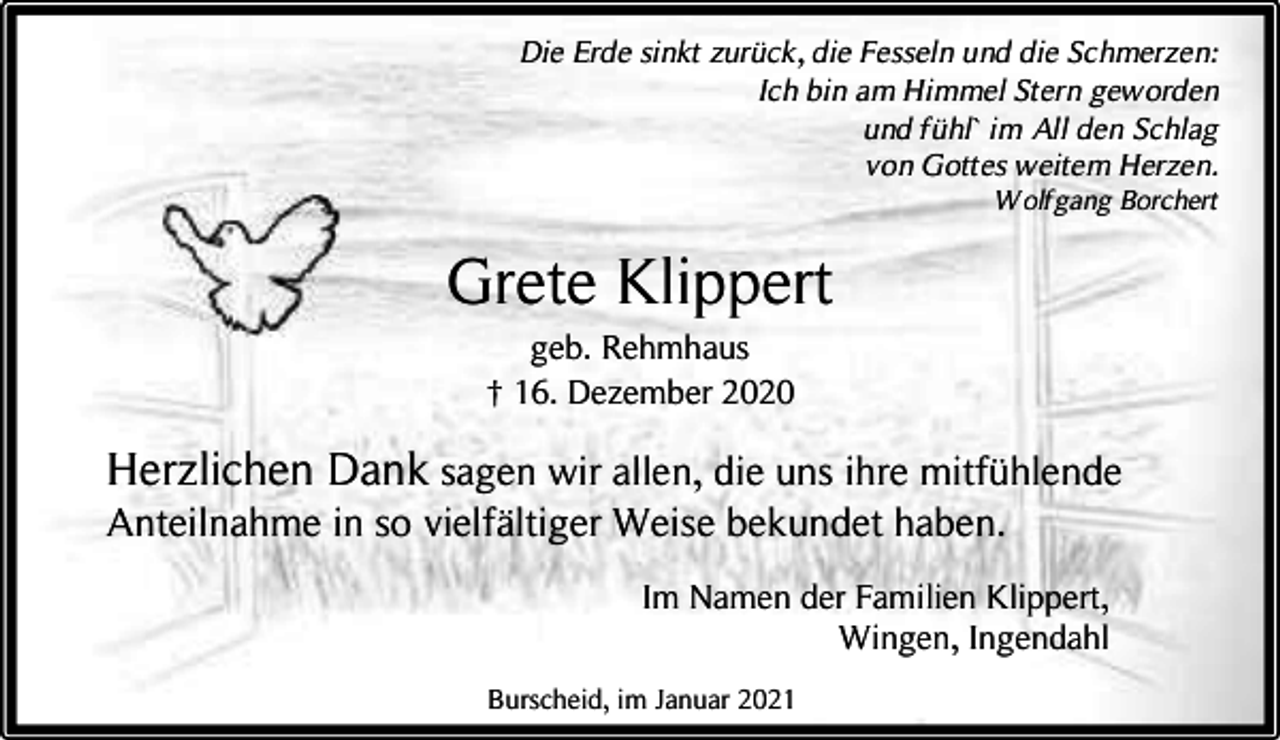 <p>Die Erde sinkt zurück, die Fesseln und die Schmerzen:<br />Ich bin am Himmel Stern geworden<br />und fühl` im All den Schlag<br />von Gottes weitem Herzen.<br />Wolfgang Borchert</p><p>Grete Klippert<br />geb. Rehmhaus<br />† 16. Dezember 2020</p><p>Herzlichen Dank sagen wir allen, die uns ihre mitfühlende<br />Anteilnahme in so vielfältiger Weise bekundet haben.</p><p>Im Namen der Familien Klippert,<br />Wingen, Ingendahl<br />Burscheid, im Januar 2021</p>
