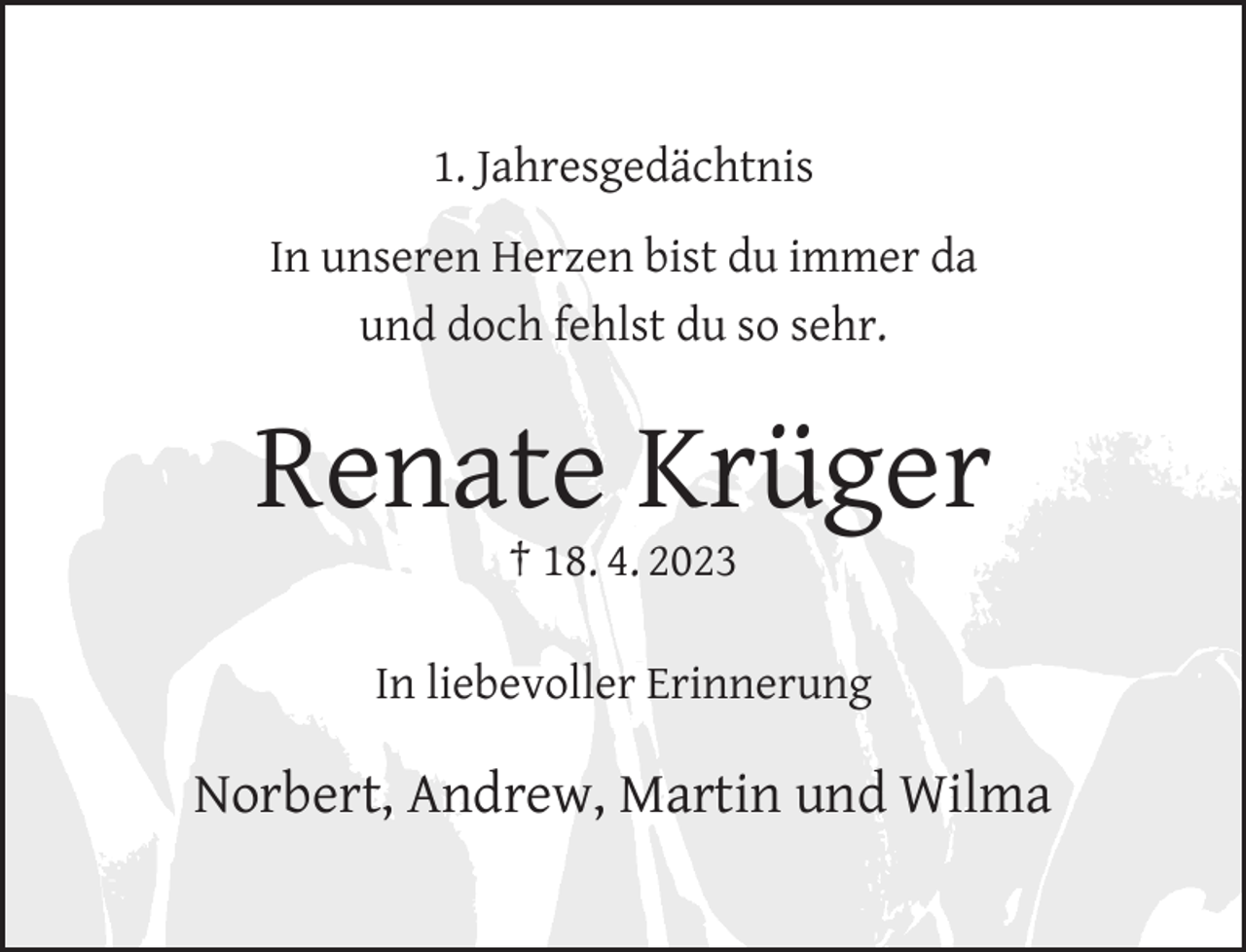<p>1. Jahresgedächtnis<br />In unseren Herzen bist du immer da<br />und doch fehlst du so sehr.</p><p>Renate Krüger<br />† 18. 4. 2023</p><p>In liebevoller Erinnerung</p><p>Norbert, Andrew, Martin und Wilma</p>
