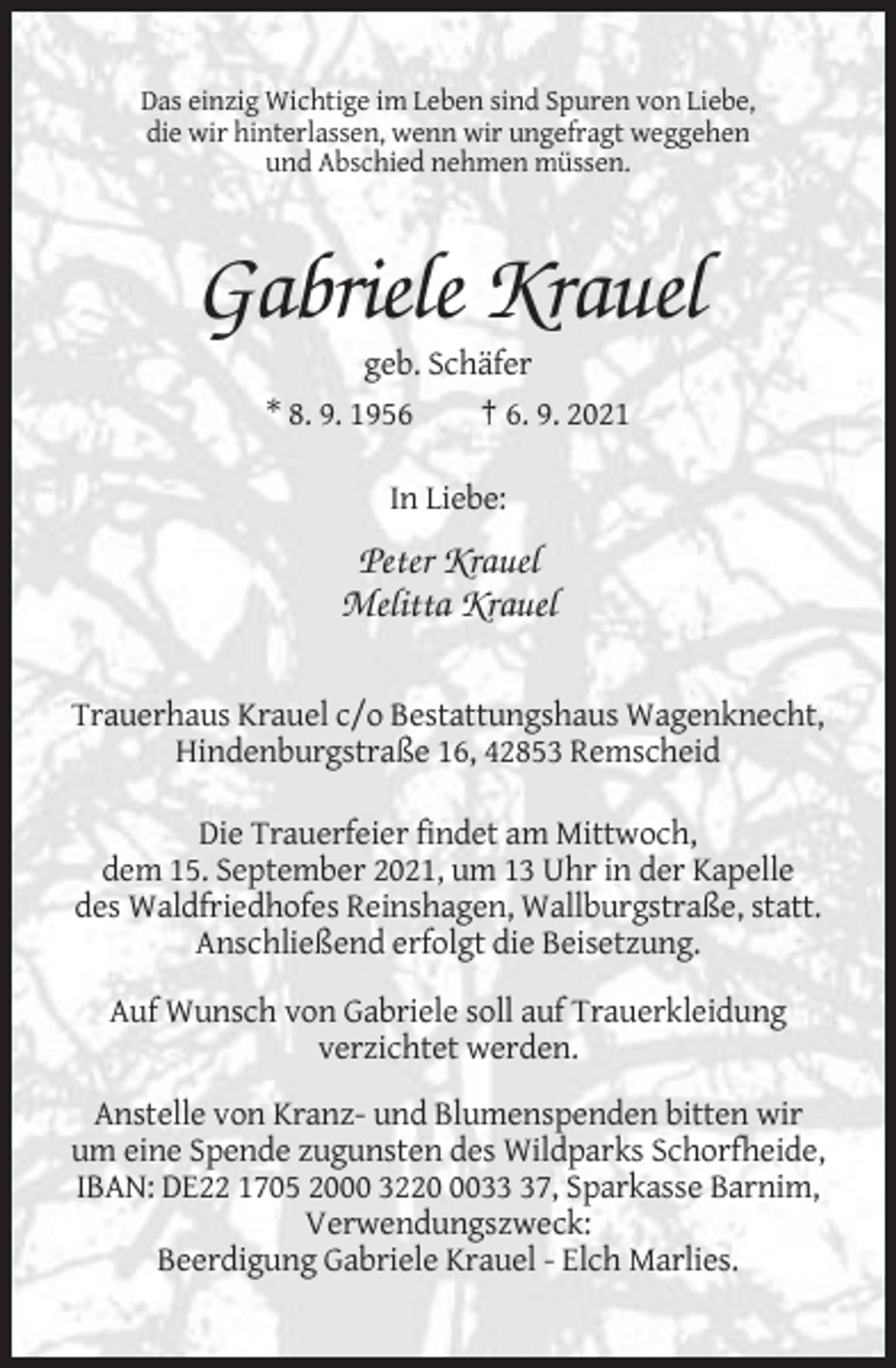 <p>Das einzig Wichtige im Leben sind Spuren von Liebe,<br />die wir hinterlassen, wenn wir ungefragt weggehen<br />und Abschied nehmen müssen.</p><p>Gabriele Krauel<br />geb. Schäfer<br />* 8. 9. 1956</p><p>† 6. 9. 2021</p><p>In Liebe:</p><p>Peter Krauel<br />Melitta Krauel<br />Trauerhaus Krauel c/o Bestattungshaus Wagenknecht,<br />Hindenburgstraße 16, 42853 Remscheid<br />Die Trauerfeier findet am Mittwoch,<br />dem 15. September 2021, um 13 Uhr in der Kapelle<br />des Waldfriedhofes Reinshagen, Wallburgstraße, statt.<br />Anschließend erfolgt die Beisetzung.<br />Auf Wunsch von Gabriele soll auf Trauerkleidung<br />verzichtet werden.<br />Anstelle von Kranz- und Blumenspenden bitten wir<br />um eine Spende zugunsten des Wildparks Schorfheide,<br />IBAN: DE22 1705 2000 322037, Sparkasse Barnim,<br />Verwendungszweck:<br />Beerdigung Gabriele Krauel - Elch Marlies.</p>