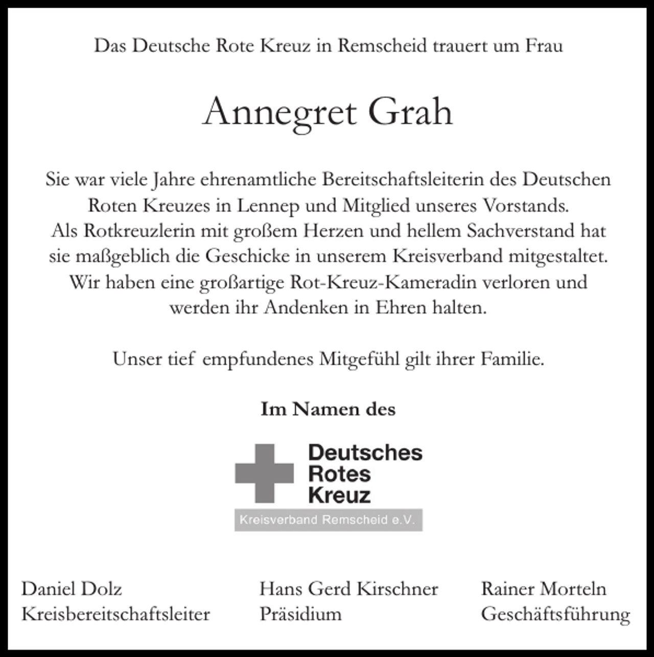 <p>Das Deutsche Rote Kreuz in Remscheid trauert um Frau</p><p>Annegret Grah<br />Sie war viele Jahre ehrenamtliche Bereitschaftsleiterin des Deutschen<br />Roten Kreuzes in Lennep und Mitglied unseres Vorstands.<br />Als Rotkreuzlerin mit großem Herzen und hellem Sachverstand hat<br />sie maßgeblich die Geschicke in unserem Kreisverband mitgestaltet.<br />Wir haben eine großartige Rot-Kreuz-Kameradin verloren und<br />werden ihr Andenken in Ehren halten.<br />Unser tief empfundenes Mitgefühl gilt ihrer Familie.<br />Im Namen des</p><p>Daniel Dolz<br />Kreisbereitschaftsleiter</p><p>Hans Gerd Kirschner<br />Präsidium</p><p>Rainer Morteln<br />Geschäftsführung</p>