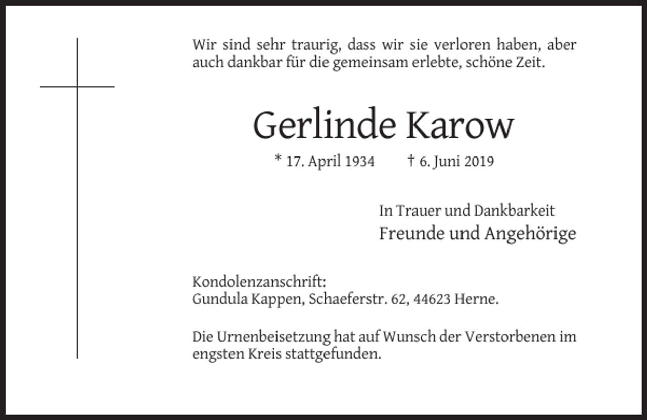 <p>Wir sind sehr traurig, dass wir sie verloren haben, aber<br />auch dankbar für die gemeinsam erlebte, schöne Zeit.</p><p>Gerlinde Karow<br />* 17. April 1934</p><p>† 6. Juni 2019</p><p>In Trauer und Dankbarkeit</p><p>Freunde und Angehörige<br />Kondolenzanschrift:<br />Gundula Kappen, Schaeferstr. 62, 44623 Herne.<br />Die Urnenbeisetzung hat auf Wunsch der Verstorbenen im<br />engsten Kreis stattgefunden.</p>