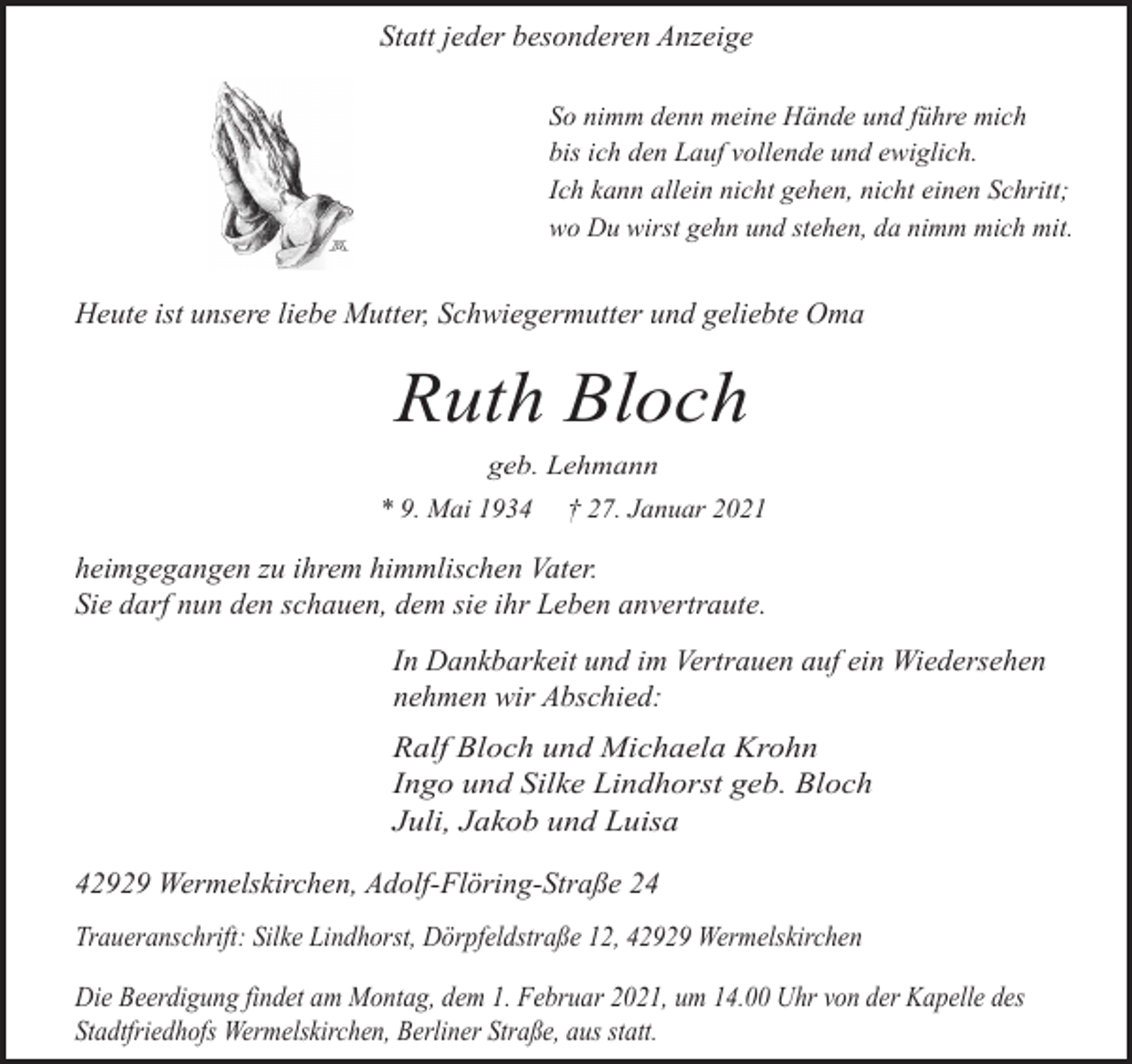 <p>Statt jeder besonderen Anzeige<br />So nimm denn meine Hände und führe mich<br />bis ich den Lauf vollende und ewiglich.<br />Ich kann allein nicht gehen, nicht einen Schritt;<br />wo Du wirst gehn und stehen, da nimm mich mit.</p><p>Heute ist unsere liebe Mutter, Schwiegermutter und geliebte Oma</p><p>Ruth Bloch<br />geb. Lehmann</p><p>* 9. Mai 1934</p><p>† 27. Januar 2021</p><p>heimgegangen zu ihrem himmlischen Vater.<br />Sie darf nun den schauen, dem sie ihr Leben anvertraute.<br />In Dankbarkeit und im Vertrauen auf ein Wiedersehen<br />nehmen wir Abschied:<br />Ralf Bloch und Michaela Krohn<br />Ingo und Silke Lindhorst geb. Bloch<br />Juli, Jakob und Luisa</p><p>42929 Wermelskirchen, Adolf-Flöring-Straße 24<br />Traueranschrift: Silke Lindhorst, Dörpfeldstraße 12, 42929 Wermelskirchen<br />Die Beerdigung findet am Montag, dem 1. Februar 2021, um 14.00 Uhr von der Kapelle des<br />Stadtfriedhofs Wermelskirchen, Berliner Straße, aus statt.</p>