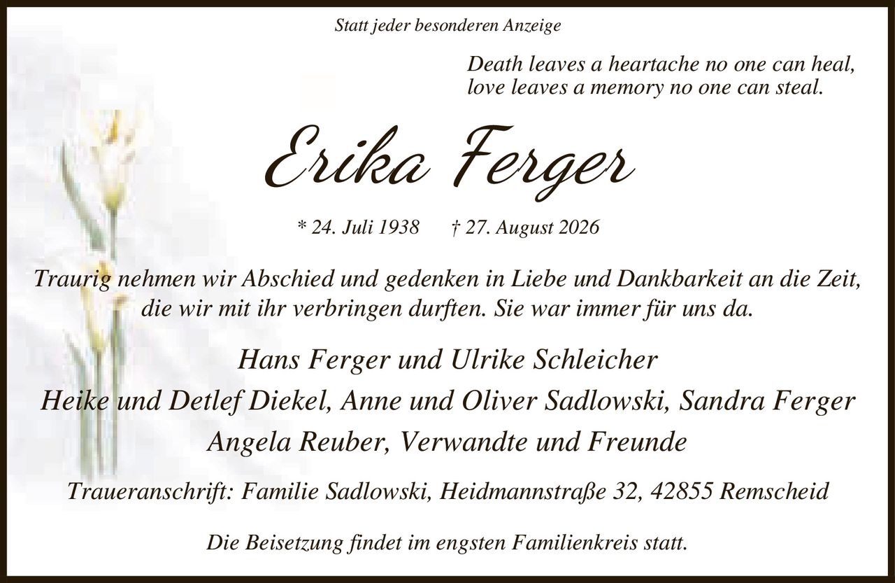 <p><i>Statt jeder besonderen Anzeige</i></p>

<p><i>Death leaves a heartache no one can heal,<br>love leaves a memory no one can steal.</i></p>

<p><strong>Erika Ferger</strong><br>* 24. Juli 1938 † 27. August 2026</p>

<p><i>Traurig nehmen wir Abschied und gedenken in Liebe und Dankbarkeit an die Zeit, die wir mit ihr verbringen durften. Sie war immer für uns da.</i></p>

<p>Hans Ferger und Ulrike Schleicher<br>Heike und Detlef Diekel, Anne und Oliver Sadlowski, Sandra Ferger<br>Angela Reuber, Verwandte und Freunde</p>

<p>Traueranschrift: Familie Sadlowski, Heidmannstraße 32, 42855 Remscheid</p>

<p>Die Beisetzung findet im engsten Familienkreis statt.</p>