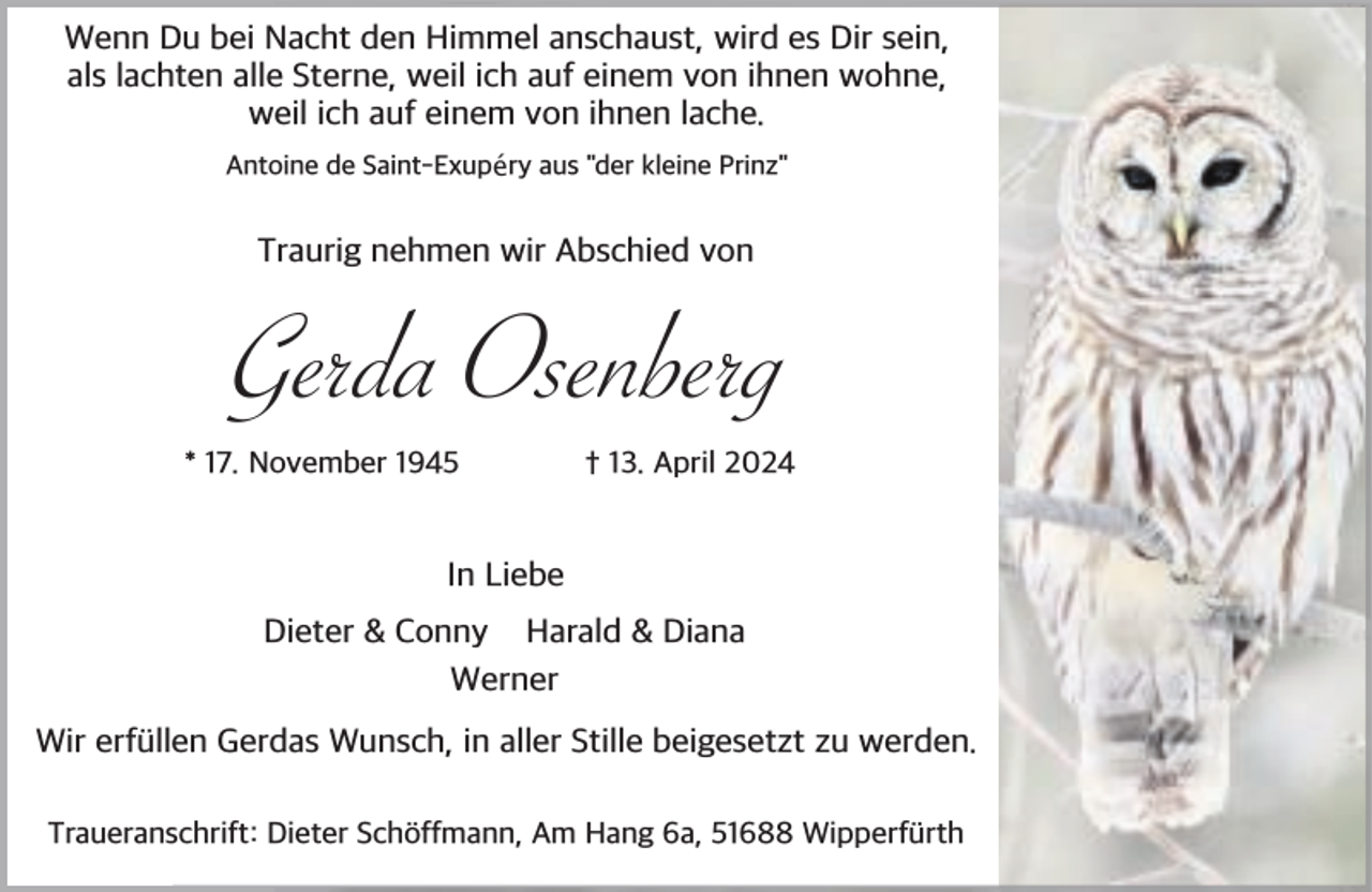 <p>Wenn Du bei Nacht den Himmel anschaust, wird es Dir sein,<br />als lachten alle Sterne, weil ich auf einem von ihnen wohne,<br />weil ich auf einem von ihnen lache.<br />Antoine de Saint-Exupéry aus "der kleine Prinz"</p><p>Traurig nehmen wir Abschied von</p><p>Gerda Osenberg<br />* 17. November 1945</p><p>† 13. April 2024</p><p>In Liebe<br />Dieter &amp; Conny Harald &amp; Diana<br />Werner<br />Wir erf llen Gerdas Wunsch, in aller Stille beigesetzt zu werden.<br />Traueranschrift: Dieter Sch ffmann, Am Hang 6a, 51688 Wipperf rth</p>