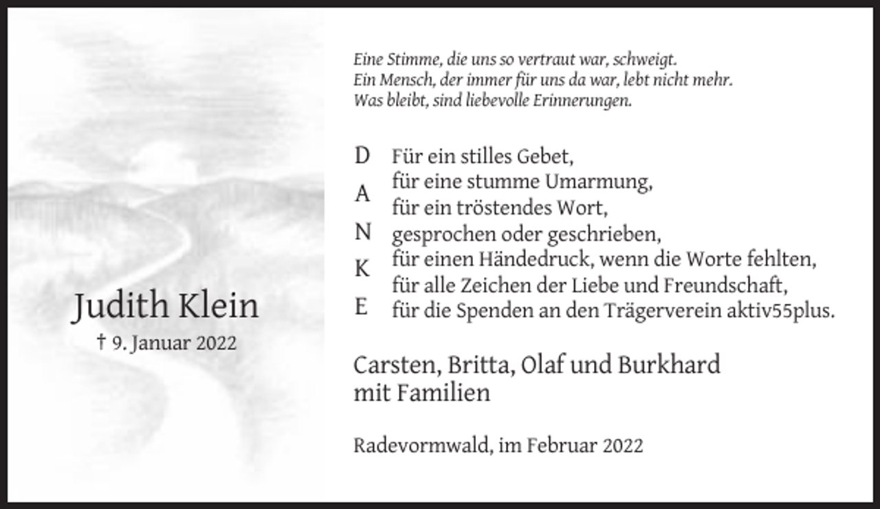 <p>Eine Stimme, die uns so vertraut war, schweigt.<br />Ein Mensch, der immer für uns da war, lebt nicht mehr.<br />Was bleibt, sind liebevolle Erinnerungen.</p><p>Judith Klein</p><p>D<br />A<br />N<br />K<br />E</p><p>Für ein stilles Gebet,<br />für eine stumme Umarmung,<br />für ein tröstendes Wort,<br />gesprochen oder geschrieben,<br />für einen Händedruck, wenn die Worte fehlten,<br />für alle Zeichen der Liebe und Freundschaft,<br />für die Spenden an den Trägerverein aktiv55plus.</p><p>† 9. Januar 2022</p><p>Carsten, Britta, Olaf und Burkhard<br />mit Familien<br />Radevormwald, im Februar 2022</p>